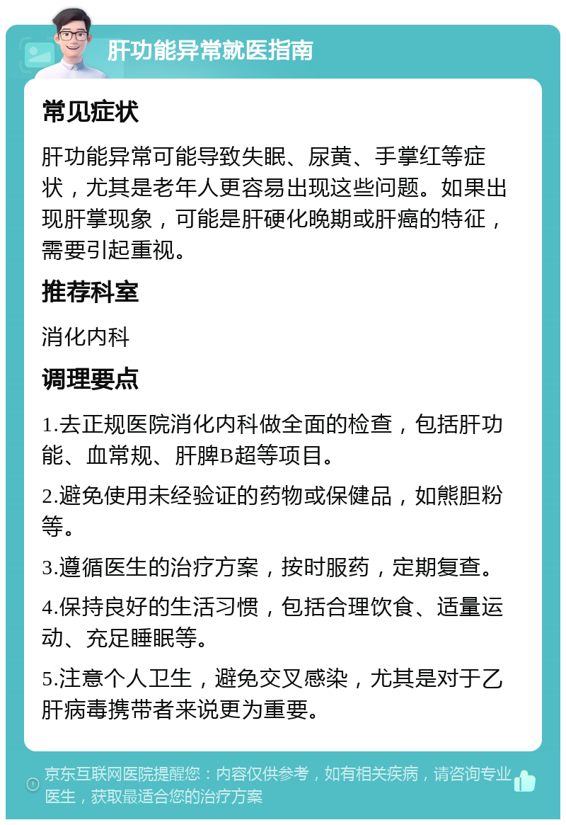 肝功能异常就医指南 常见症状 肝功能异常可能导致失眠、尿黄、手掌红等症状，尤其是老年人更容易出现这些问题。如果出现肝掌现象，可能是肝硬化晚期或肝癌的特征，需要引起重视。 推荐科室 消化内科 调理要点 1.去正规医院消化内科做全面的检查，包括肝功能、血常规、肝脾B超等项目。 2.避免使用未经验证的药物或保健品，如熊胆粉等。 3.遵循医生的治疗方案，按时服药，定期复查。 4.保持良好的生活习惯，包括合理饮食、适量运动、充足睡眠等。 5.注意个人卫生，避免交叉感染，尤其是对于乙肝病毒携带者来说更为重要。