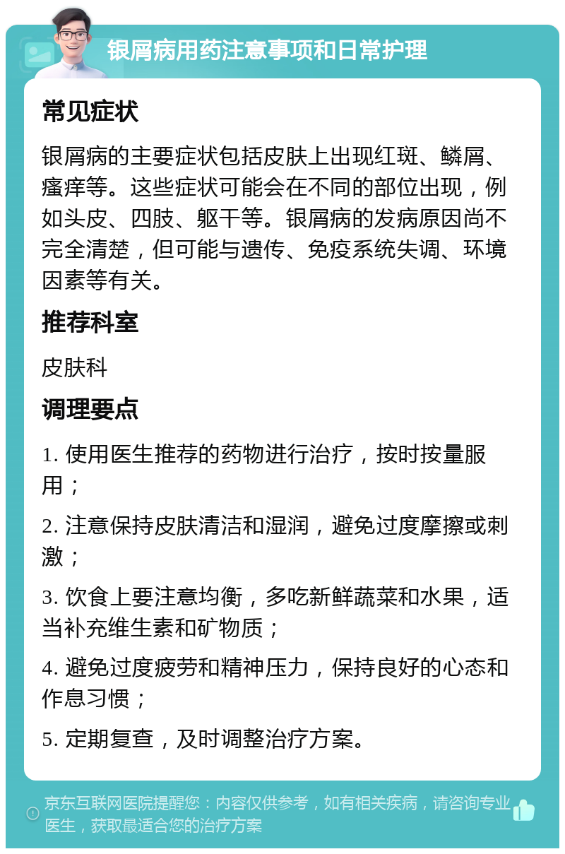 银屑病用药注意事项和日常护理 常见症状 银屑病的主要症状包括皮肤上出现红斑、鳞屑、瘙痒等。这些症状可能会在不同的部位出现，例如头皮、四肢、躯干等。银屑病的发病原因尚不完全清楚，但可能与遗传、免疫系统失调、环境因素等有关。 推荐科室 皮肤科 调理要点 1. 使用医生推荐的药物进行治疗，按时按量服用； 2. 注意保持皮肤清洁和湿润，避免过度摩擦或刺激； 3. 饮食上要注意均衡，多吃新鲜蔬菜和水果，适当补充维生素和矿物质； 4. 避免过度疲劳和精神压力，保持良好的心态和作息习惯； 5. 定期复查，及时调整治疗方案。