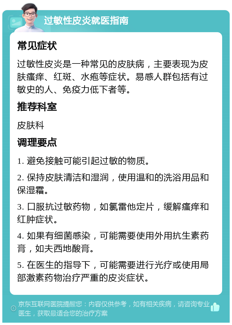 过敏性皮炎就医指南 常见症状 过敏性皮炎是一种常见的皮肤病，主要表现为皮肤瘙痒、红斑、水疱等症状。易感人群包括有过敏史的人、免疫力低下者等。 推荐科室 皮肤科 调理要点 1. 避免接触可能引起过敏的物质。 2. 保持皮肤清洁和湿润，使用温和的洗浴用品和保湿霜。 3. 口服抗过敏药物，如氯雷他定片，缓解瘙痒和红肿症状。 4. 如果有细菌感染，可能需要使用外用抗生素药膏，如夫西地酸膏。 5. 在医生的指导下，可能需要进行光疗或使用局部激素药物治疗严重的皮炎症状。