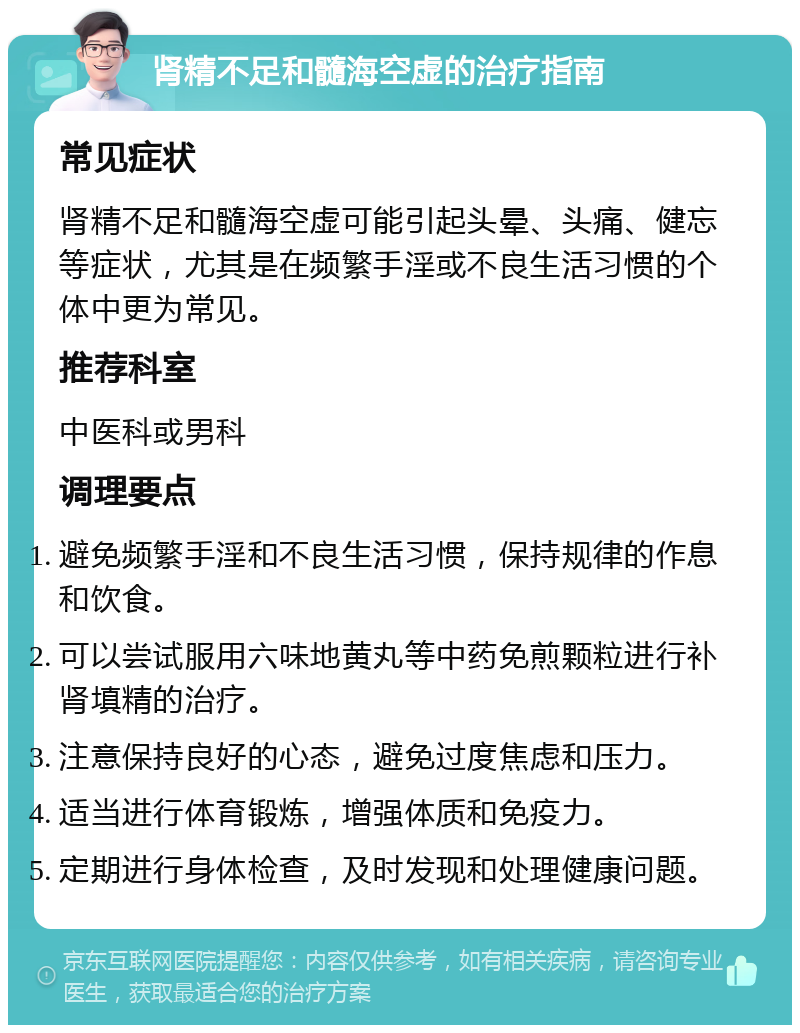 肾精不足和髓海空虚的治疗指南 常见症状 肾精不足和髓海空虚可能引起头晕、头痛、健忘等症状，尤其是在频繁手淫或不良生活习惯的个体中更为常见。 推荐科室 中医科或男科 调理要点 避免频繁手淫和不良生活习惯，保持规律的作息和饮食。 可以尝试服用六味地黄丸等中药免煎颗粒进行补肾填精的治疗。 注意保持良好的心态，避免过度焦虑和压力。 适当进行体育锻炼，增强体质和免疫力。 定期进行身体检查，及时发现和处理健康问题。