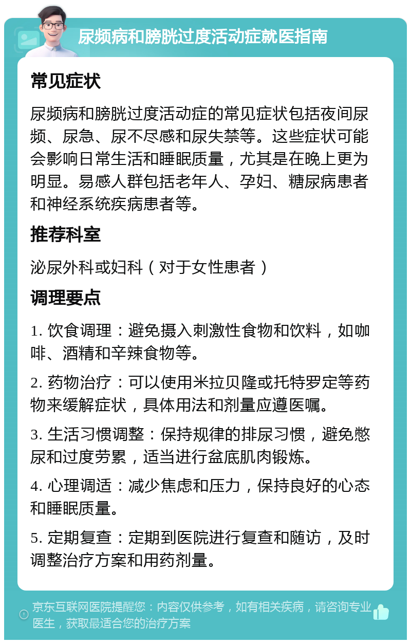 尿频病和膀胱过度活动症就医指南 常见症状 尿频病和膀胱过度活动症的常见症状包括夜间尿频、尿急、尿不尽感和尿失禁等。这些症状可能会影响日常生活和睡眠质量，尤其是在晚上更为明显。易感人群包括老年人、孕妇、糖尿病患者和神经系统疾病患者等。 推荐科室 泌尿外科或妇科（对于女性患者） 调理要点 1. 饮食调理：避免摄入刺激性食物和饮料，如咖啡、酒精和辛辣食物等。 2. 药物治疗：可以使用米拉贝隆或托特罗定等药物来缓解症状，具体用法和剂量应遵医嘱。 3. 生活习惯调整：保持规律的排尿习惯，避免憋尿和过度劳累，适当进行盆底肌肉锻炼。 4. 心理调适：减少焦虑和压力，保持良好的心态和睡眠质量。 5. 定期复查：定期到医院进行复查和随访，及时调整治疗方案和用药剂量。