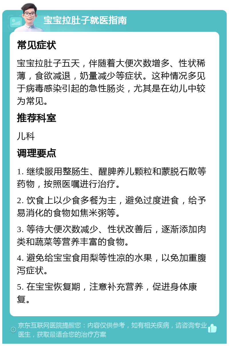 宝宝拉肚子就医指南 常见症状 宝宝拉肚子五天，伴随着大便次数增多、性状稀薄，食欲减退，奶量减少等症状。这种情况多见于病毒感染引起的急性肠炎，尤其是在幼儿中较为常见。 推荐科室 儿科 调理要点 1. 继续服用整肠生、醒脾养儿颗粒和蒙脱石散等药物，按照医嘱进行治疗。 2. 饮食上以少食多餐为主，避免过度进食，给予易消化的食物如焦米粥等。 3. 等待大便次数减少、性状改善后，逐渐添加肉类和蔬菜等营养丰富的食物。 4. 避免给宝宝食用梨等性凉的水果，以免加重腹泻症状。 5. 在宝宝恢复期，注意补充营养，促进身体康复。