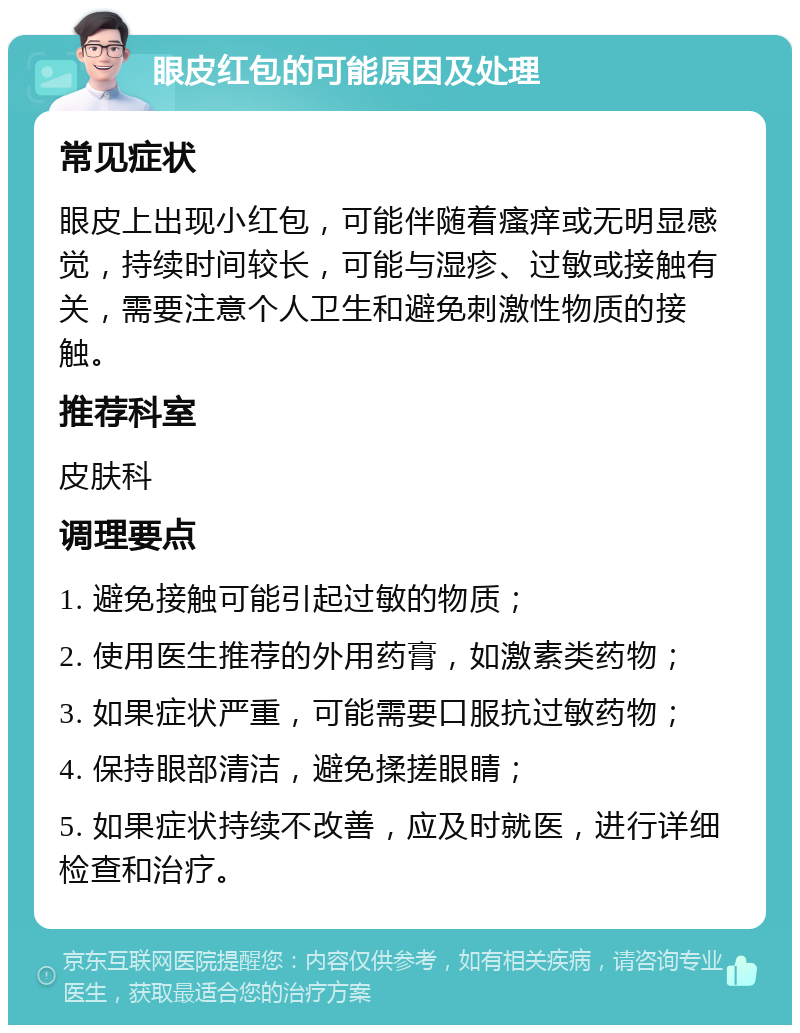 眼皮红包的可能原因及处理 常见症状 眼皮上出现小红包，可能伴随着瘙痒或无明显感觉，持续时间较长，可能与湿疹、过敏或接触有关，需要注意个人卫生和避免刺激性物质的接触。 推荐科室 皮肤科 调理要点 1. 避免接触可能引起过敏的物质； 2. 使用医生推荐的外用药膏，如激素类药物； 3. 如果症状严重，可能需要口服抗过敏药物； 4. 保持眼部清洁，避免揉搓眼睛； 5. 如果症状持续不改善，应及时就医，进行详细检查和治疗。