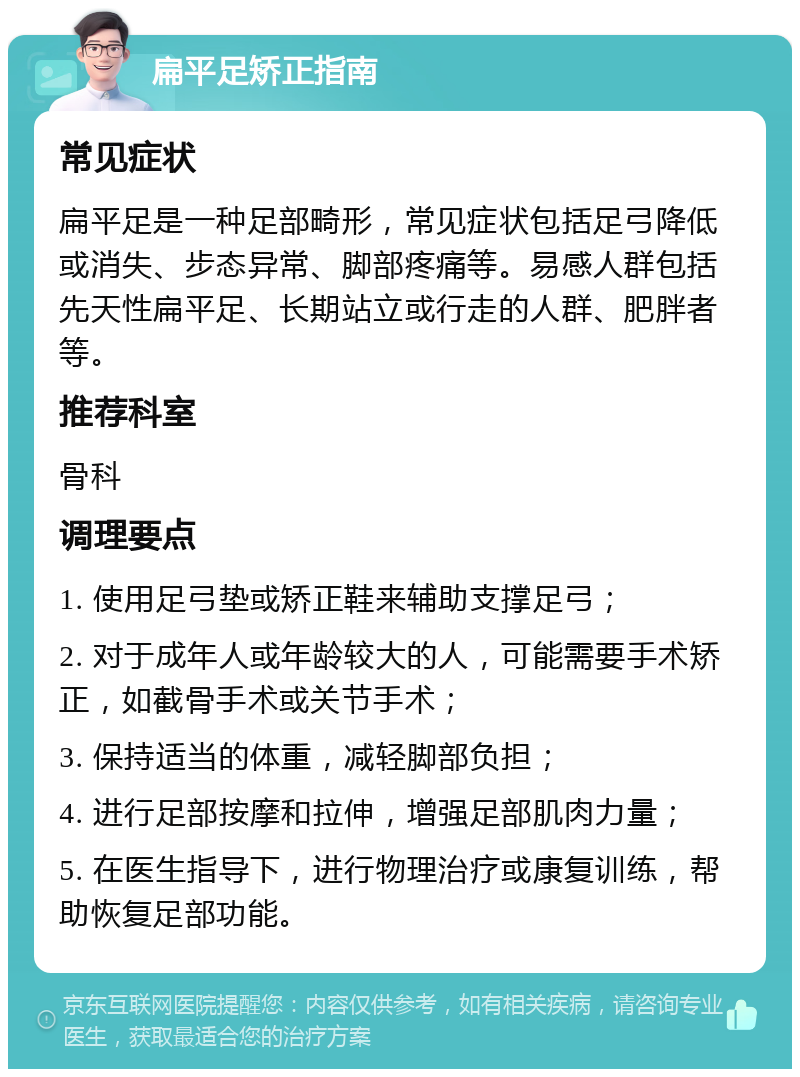 扁平足矫正指南 常见症状 扁平足是一种足部畸形，常见症状包括足弓降低或消失、步态异常、脚部疼痛等。易感人群包括先天性扁平足、长期站立或行走的人群、肥胖者等。 推荐科室 骨科 调理要点 1. 使用足弓垫或矫正鞋来辅助支撑足弓； 2. 对于成年人或年龄较大的人，可能需要手术矫正，如截骨手术或关节手术； 3. 保持适当的体重，减轻脚部负担； 4. 进行足部按摩和拉伸，增强足部肌肉力量； 5. 在医生指导下，进行物理治疗或康复训练，帮助恢复足部功能。