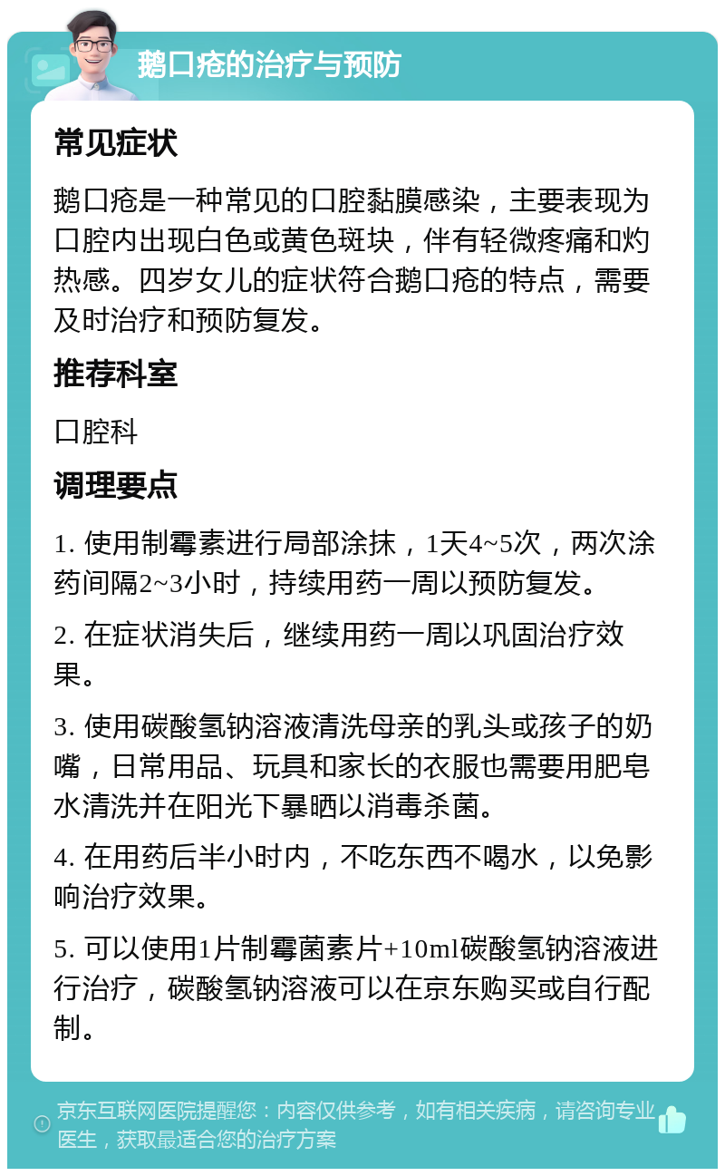 鹅口疮的治疗与预防 常见症状 鹅口疮是一种常见的口腔黏膜感染，主要表现为口腔内出现白色或黄色斑块，伴有轻微疼痛和灼热感。四岁女儿的症状符合鹅口疮的特点，需要及时治疗和预防复发。 推荐科室 口腔科 调理要点 1. 使用制霉素进行局部涂抹，1天4~5次，两次涂药间隔2~3小时，持续用药一周以预防复发。 2. 在症状消失后，继续用药一周以巩固治疗效果。 3. 使用碳酸氢钠溶液清洗母亲的乳头或孩子的奶嘴，日常用品、玩具和家长的衣服也需要用肥皂水清洗并在阳光下暴晒以消毒杀菌。 4. 在用药后半小时内，不吃东西不喝水，以免影响治疗效果。 5. 可以使用1片制霉菌素片+10ml碳酸氢钠溶液进行治疗，碳酸氢钠溶液可以在京东购买或自行配制。