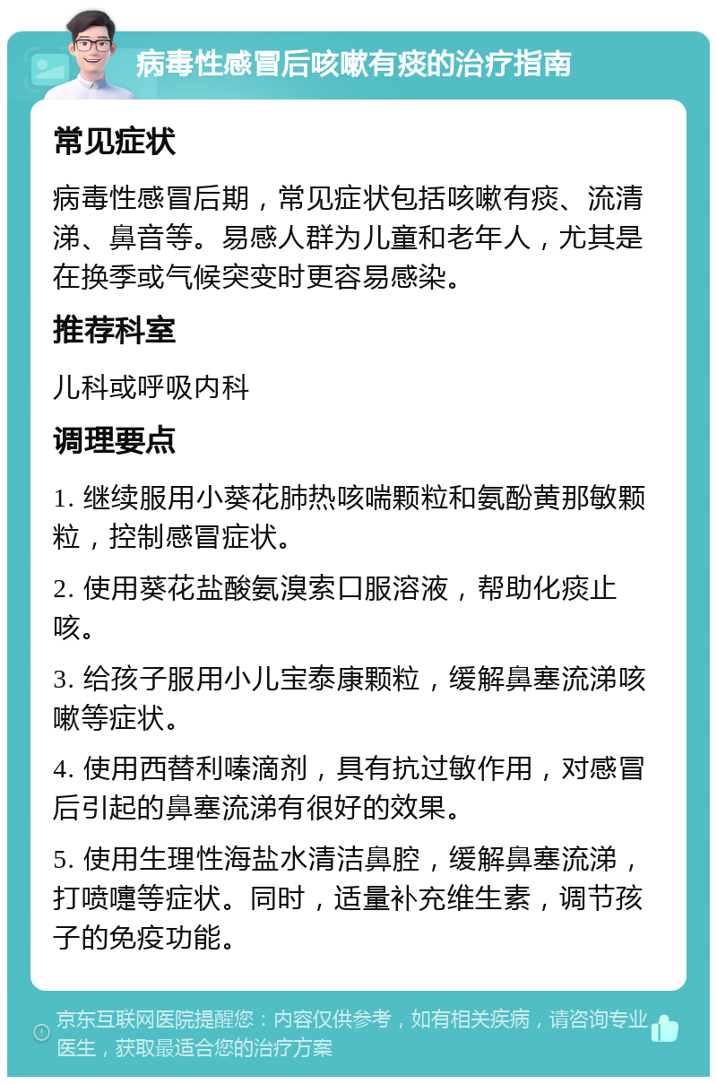 病毒性感冒后咳嗽有痰的治疗指南 常见症状 病毒性感冒后期，常见症状包括咳嗽有痰、流清涕、鼻音等。易感人群为儿童和老年人，尤其是在换季或气候突变时更容易感染。 推荐科室 儿科或呼吸内科 调理要点 1. 继续服用小葵花肺热咳喘颗粒和氨酚黄那敏颗粒，控制感冒症状。 2. 使用葵花盐酸氨溴索口服溶液，帮助化痰止咳。 3. 给孩子服用小儿宝泰康颗粒，缓解鼻塞流涕咳嗽等症状。 4. 使用西替利嗪滴剂，具有抗过敏作用，对感冒后引起的鼻塞流涕有很好的效果。 5. 使用生理性海盐水清洁鼻腔，缓解鼻塞流涕，打喷嚏等症状。同时，适量补充维生素，调节孩子的免疫功能。