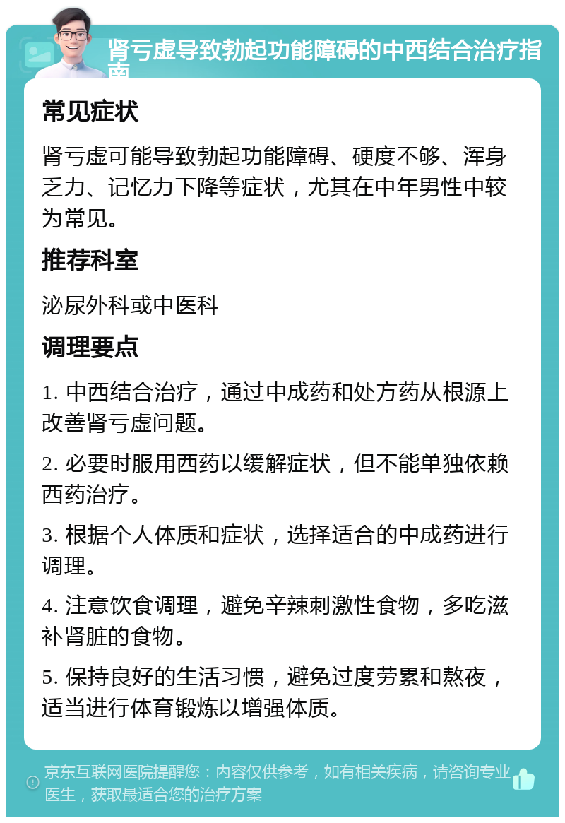 肾亏虚导致勃起功能障碍的中西结合治疗指南 常见症状 肾亏虚可能导致勃起功能障碍、硬度不够、浑身乏力、记忆力下降等症状，尤其在中年男性中较为常见。 推荐科室 泌尿外科或中医科 调理要点 1. 中西结合治疗，通过中成药和处方药从根源上改善肾亏虚问题。 2. 必要时服用西药以缓解症状，但不能单独依赖西药治疗。 3. 根据个人体质和症状，选择适合的中成药进行调理。 4. 注意饮食调理，避免辛辣刺激性食物，多吃滋补肾脏的食物。 5. 保持良好的生活习惯，避免过度劳累和熬夜，适当进行体育锻炼以增强体质。