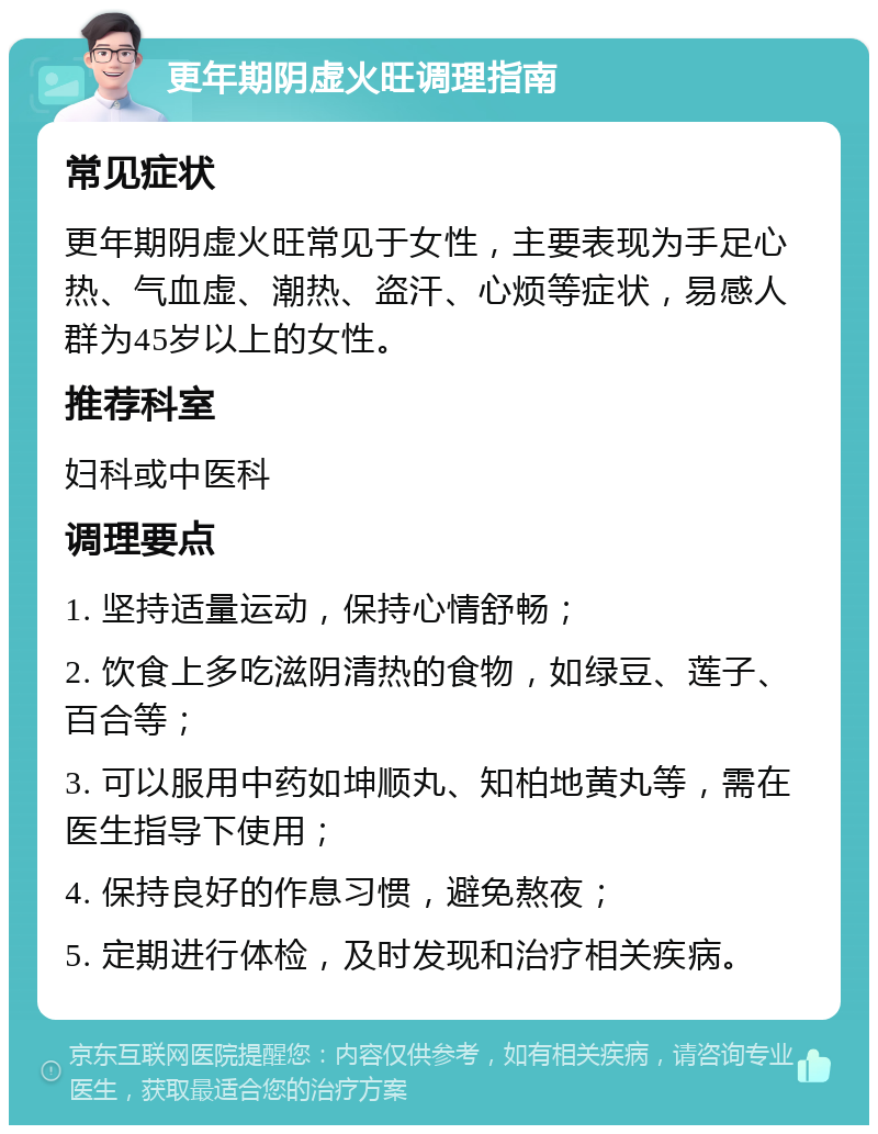 更年期阴虚火旺调理指南 常见症状 更年期阴虚火旺常见于女性，主要表现为手足心热、气血虚、潮热、盗汗、心烦等症状，易感人群为45岁以上的女性。 推荐科室 妇科或中医科 调理要点 1. 坚持适量运动，保持心情舒畅； 2. 饮食上多吃滋阴清热的食物，如绿豆、莲子、百合等； 3. 可以服用中药如坤顺丸、知柏地黄丸等，需在医生指导下使用； 4. 保持良好的作息习惯，避免熬夜； 5. 定期进行体检，及时发现和治疗相关疾病。