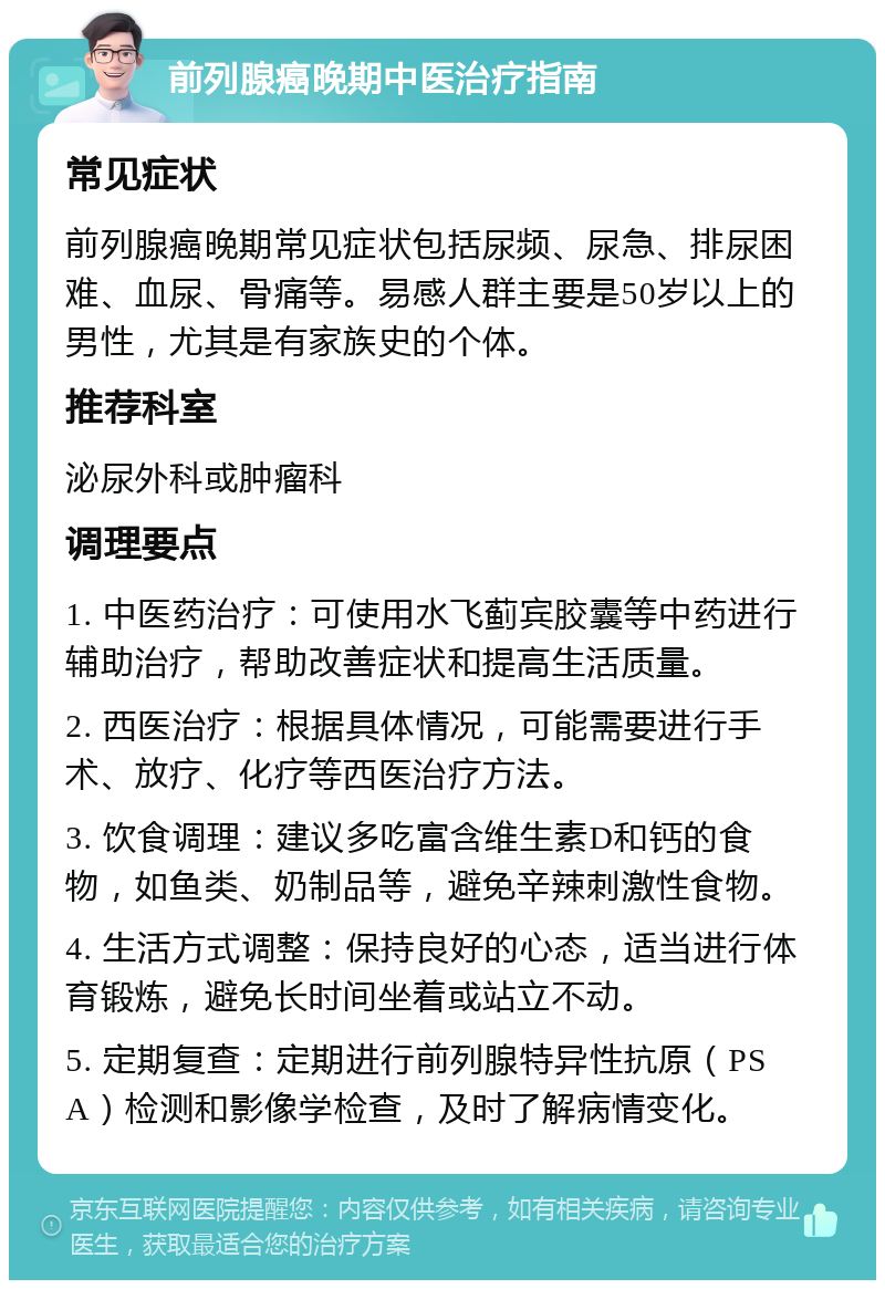 前列腺癌晚期中医治疗指南 常见症状 前列腺癌晚期常见症状包括尿频、尿急、排尿困难、血尿、骨痛等。易感人群主要是50岁以上的男性，尤其是有家族史的个体。 推荐科室 泌尿外科或肿瘤科 调理要点 1. 中医药治疗：可使用水飞蓟宾胶囊等中药进行辅助治疗，帮助改善症状和提高生活质量。 2. 西医治疗：根据具体情况，可能需要进行手术、放疗、化疗等西医治疗方法。 3. 饮食调理：建议多吃富含维生素D和钙的食物，如鱼类、奶制品等，避免辛辣刺激性食物。 4. 生活方式调整：保持良好的心态，适当进行体育锻炼，避免长时间坐着或站立不动。 5. 定期复查：定期进行前列腺特异性抗原（PSA）检测和影像学检查，及时了解病情变化。