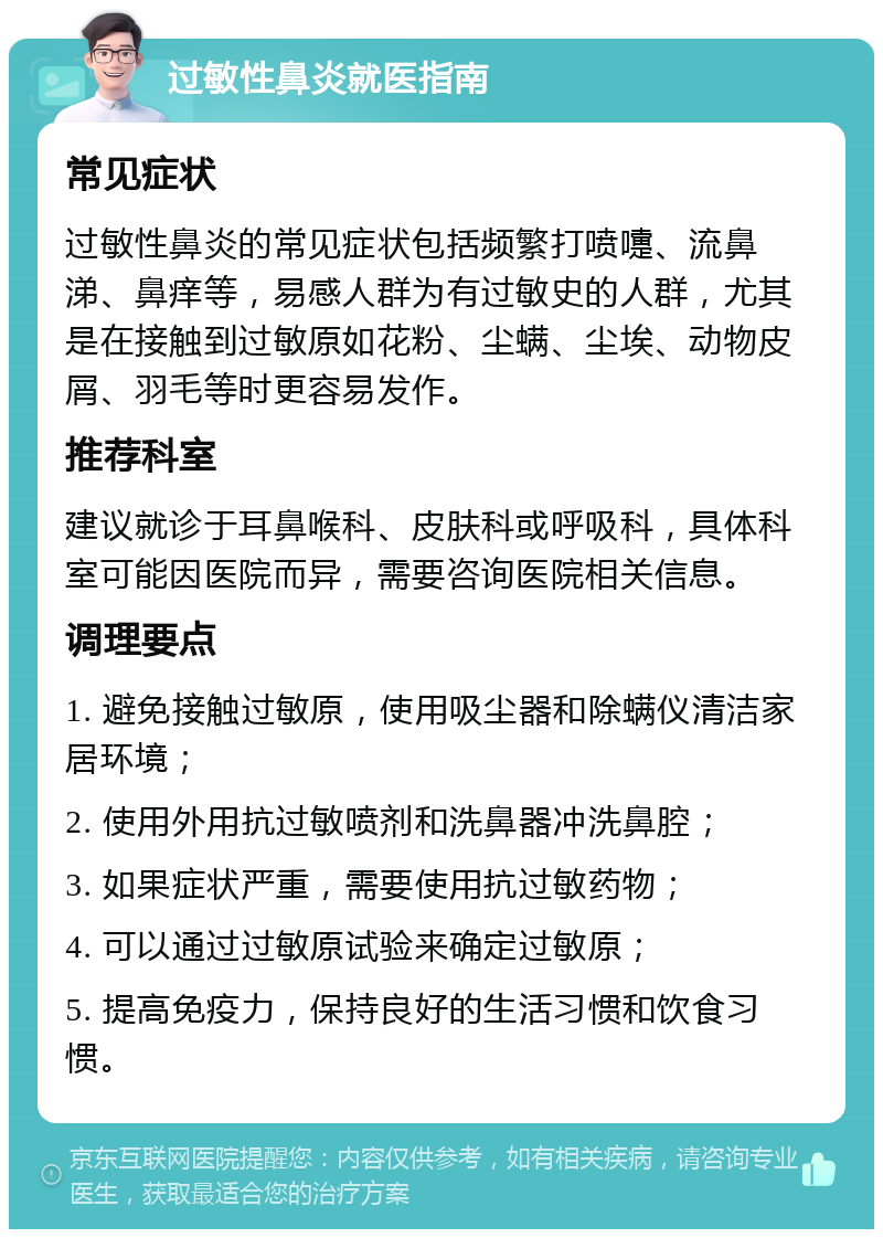 过敏性鼻炎就医指南 常见症状 过敏性鼻炎的常见症状包括频繁打喷嚏、流鼻涕、鼻痒等，易感人群为有过敏史的人群，尤其是在接触到过敏原如花粉、尘螨、尘埃、动物皮屑、羽毛等时更容易发作。 推荐科室 建议就诊于耳鼻喉科、皮肤科或呼吸科，具体科室可能因医院而异，需要咨询医院相关信息。 调理要点 1. 避免接触过敏原，使用吸尘器和除螨仪清洁家居环境； 2. 使用外用抗过敏喷剂和洗鼻器冲洗鼻腔； 3. 如果症状严重，需要使用抗过敏药物； 4. 可以通过过敏原试验来确定过敏原； 5. 提高免疫力，保持良好的生活习惯和饮食习惯。