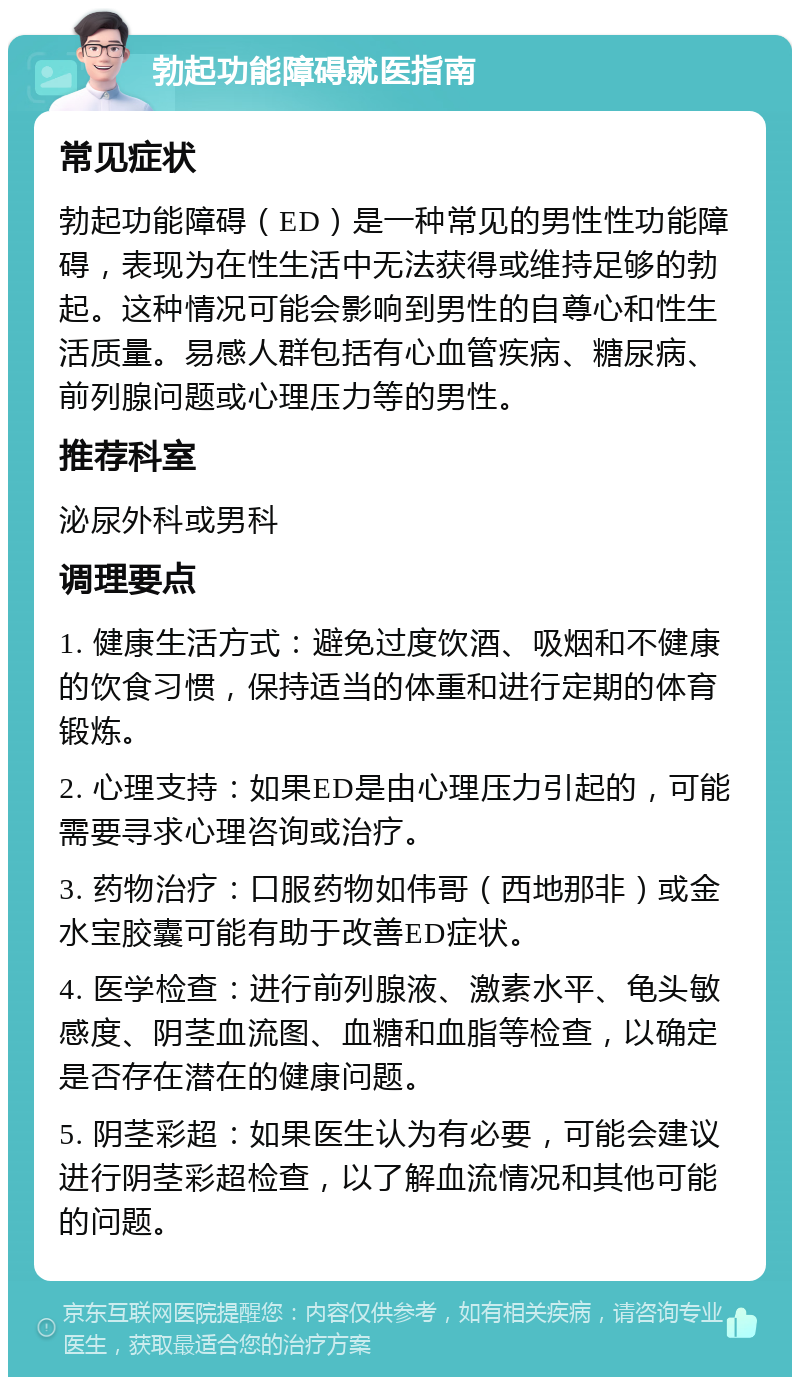 勃起功能障碍就医指南 常见症状 勃起功能障碍（ED）是一种常见的男性性功能障碍，表现为在性生活中无法获得或维持足够的勃起。这种情况可能会影响到男性的自尊心和性生活质量。易感人群包括有心血管疾病、糖尿病、前列腺问题或心理压力等的男性。 推荐科室 泌尿外科或男科 调理要点 1. 健康生活方式：避免过度饮酒、吸烟和不健康的饮食习惯，保持适当的体重和进行定期的体育锻炼。 2. 心理支持：如果ED是由心理压力引起的，可能需要寻求心理咨询或治疗。 3. 药物治疗：口服药物如伟哥（西地那非）或金水宝胶囊可能有助于改善ED症状。 4. 医学检查：进行前列腺液、激素水平、龟头敏感度、阴茎血流图、血糖和血脂等检查，以确定是否存在潜在的健康问题。 5. 阴茎彩超：如果医生认为有必要，可能会建议进行阴茎彩超检查，以了解血流情况和其他可能的问题。