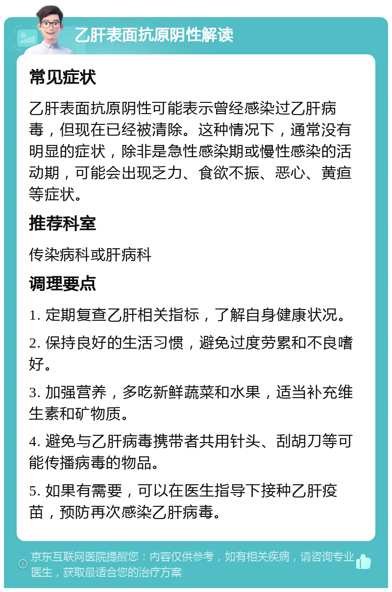 乙肝表面抗原阴性解读 常见症状 乙肝表面抗原阴性可能表示曾经感染过乙肝病毒，但现在已经被清除。这种情况下，通常没有明显的症状，除非是急性感染期或慢性感染的活动期，可能会出现乏力、食欲不振、恶心、黄疸等症状。 推荐科室 传染病科或肝病科 调理要点 1. 定期复查乙肝相关指标，了解自身健康状况。 2. 保持良好的生活习惯，避免过度劳累和不良嗜好。 3. 加强营养，多吃新鲜蔬菜和水果，适当补充维生素和矿物质。 4. 避免与乙肝病毒携带者共用针头、刮胡刀等可能传播病毒的物品。 5. 如果有需要，可以在医生指导下接种乙肝疫苗，预防再次感染乙肝病毒。