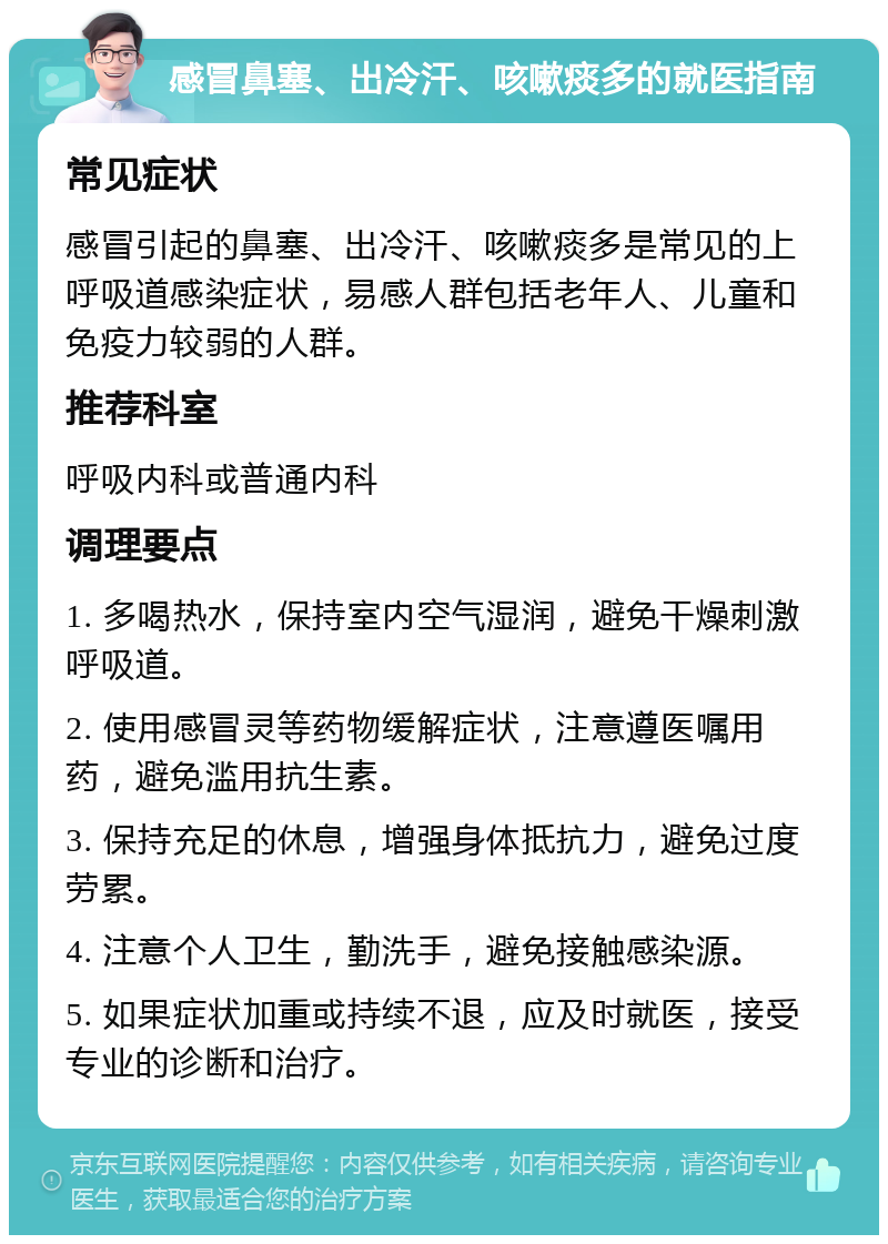 感冒鼻塞、出冷汗、咳嗽痰多的就医指南 常见症状 感冒引起的鼻塞、出冷汗、咳嗽痰多是常见的上呼吸道感染症状，易感人群包括老年人、儿童和免疫力较弱的人群。 推荐科室 呼吸内科或普通内科 调理要点 1. 多喝热水，保持室内空气湿润，避免干燥刺激呼吸道。 2. 使用感冒灵等药物缓解症状，注意遵医嘱用药，避免滥用抗生素。 3. 保持充足的休息，增强身体抵抗力，避免过度劳累。 4. 注意个人卫生，勤洗手，避免接触感染源。 5. 如果症状加重或持续不退，应及时就医，接受专业的诊断和治疗。