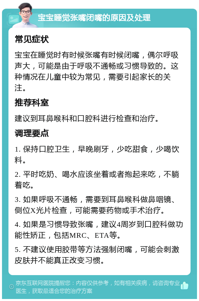 宝宝睡觉张嘴闭嘴的原因及处理 常见症状 宝宝在睡觉时有时候张嘴有时候闭嘴，偶尔呼吸声大，可能是由于呼吸不通畅或习惯导致的。这种情况在儿童中较为常见，需要引起家长的关注。 推荐科室 建议到耳鼻喉科和口腔科进行检查和治疗。 调理要点 1. 保持口腔卫生，早晚刷牙，少吃甜食，少喝饮料。 2. 平时吃奶、喝水应该坐着或者抱起来吃，不躺着吃。 3. 如果呼吸不通畅，需要到耳鼻喉科做鼻咽镜、侧位X光片检查，可能需要药物或手术治疗。 4. 如果是习惯导致张嘴，建议4周岁到口腔科做功能性矫正，包括MRC、ETA等。 5. 不建议使用胶带等方法强制闭嘴，可能会刺激皮肤并不能真正改变习惯。