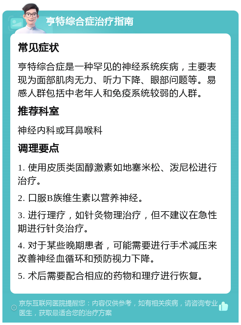 亨特综合症治疗指南 常见症状 亨特综合症是一种罕见的神经系统疾病，主要表现为面部肌肉无力、听力下降、眼部问题等。易感人群包括中老年人和免疫系统较弱的人群。 推荐科室 神经内科或耳鼻喉科 调理要点 1. 使用皮质类固醇激素如地塞米松、泼尼松进行治疗。 2. 口服B族维生素以营养神经。 3. 进行理疗，如针灸物理治疗，但不建议在急性期进行针灸治疗。 4. 对于某些晚期患者，可能需要进行手术减压来改善神经血循环和预防视力下降。 5. 术后需要配合相应的药物和理疗进行恢复。