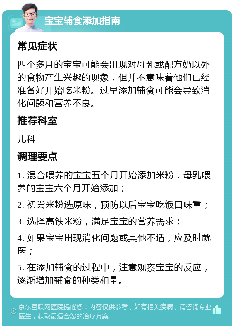 宝宝辅食添加指南 常见症状 四个多月的宝宝可能会出现对母乳或配方奶以外的食物产生兴趣的现象，但并不意味着他们已经准备好开始吃米粉。过早添加辅食可能会导致消化问题和营养不良。 推荐科室 儿科 调理要点 1. 混合喂养的宝宝五个月开始添加米粉，母乳喂养的宝宝六个月开始添加； 2. 初尝米粉选原味，预防以后宝宝吃饭口味重； 3. 选择高铁米粉，满足宝宝的营养需求； 4. 如果宝宝出现消化问题或其他不适，应及时就医； 5. 在添加辅食的过程中，注意观察宝宝的反应，逐渐增加辅食的种类和量。