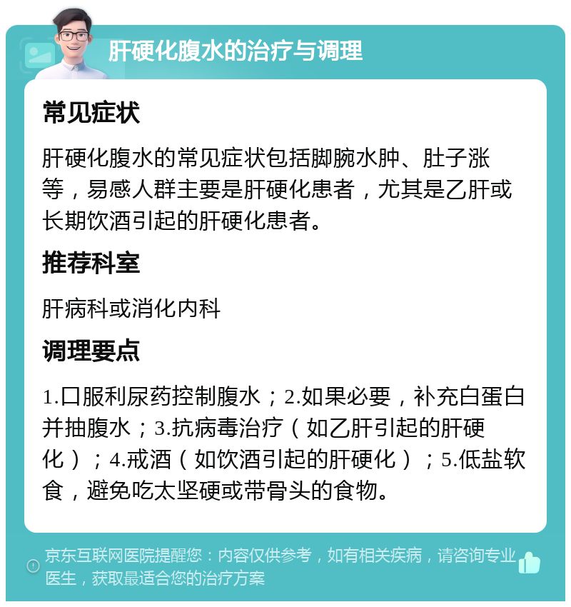 肝硬化腹水的治疗与调理 常见症状 肝硬化腹水的常见症状包括脚腕水肿、肚子涨等，易感人群主要是肝硬化患者，尤其是乙肝或长期饮酒引起的肝硬化患者。 推荐科室 肝病科或消化内科 调理要点 1.口服利尿药控制腹水；2.如果必要，补充白蛋白并抽腹水；3.抗病毒治疗（如乙肝引起的肝硬化）；4.戒酒（如饮酒引起的肝硬化）；5.低盐软食，避免吃太坚硬或带骨头的食物。