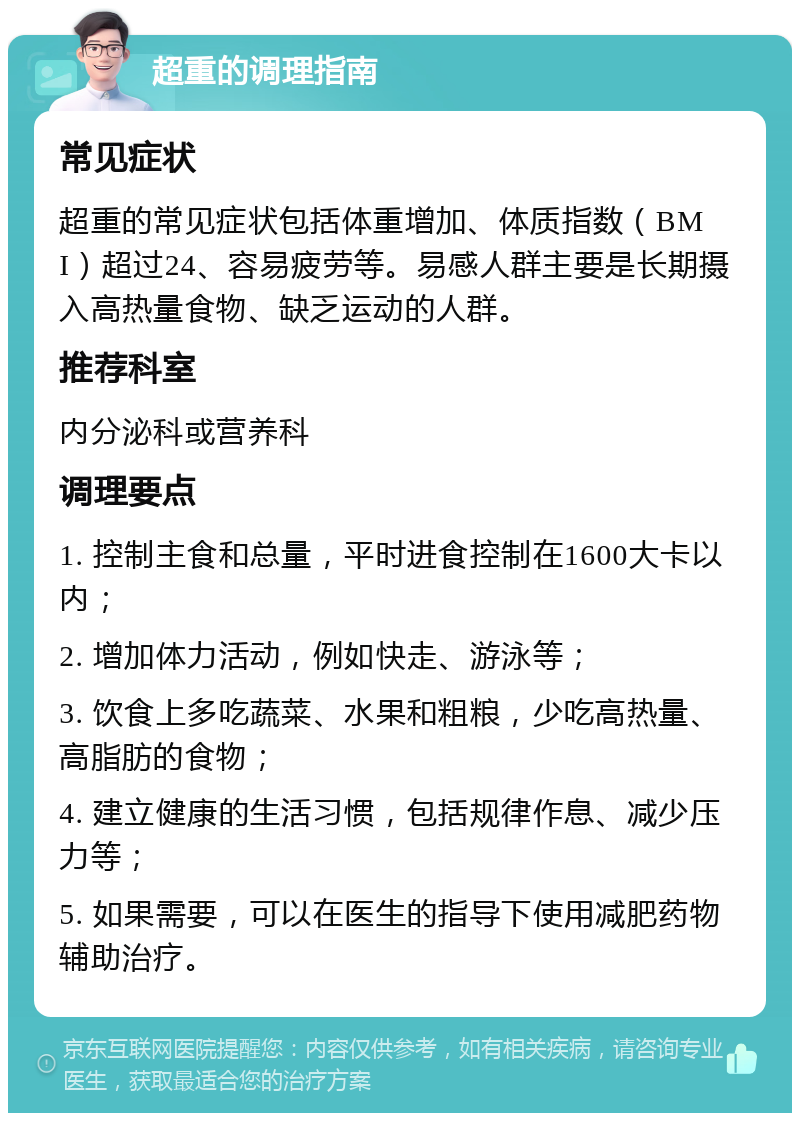 超重的调理指南 常见症状 超重的常见症状包括体重增加、体质指数（BMI）超过24、容易疲劳等。易感人群主要是长期摄入高热量食物、缺乏运动的人群。 推荐科室 内分泌科或营养科 调理要点 1. 控制主食和总量，平时进食控制在1600大卡以内； 2. 增加体力活动，例如快走、游泳等； 3. 饮食上多吃蔬菜、水果和粗粮，少吃高热量、高脂肪的食物； 4. 建立健康的生活习惯，包括规律作息、减少压力等； 5. 如果需要，可以在医生的指导下使用减肥药物辅助治疗。