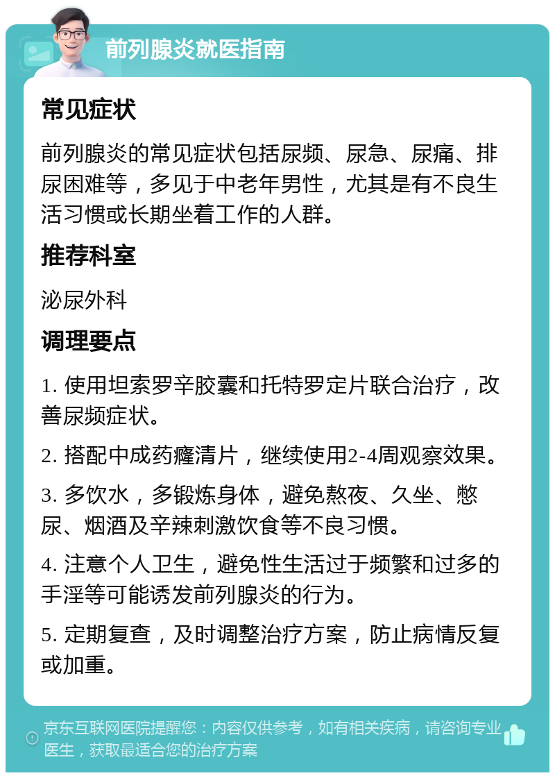 前列腺炎就医指南 常见症状 前列腺炎的常见症状包括尿频、尿急、尿痛、排尿困难等，多见于中老年男性，尤其是有不良生活习惯或长期坐着工作的人群。 推荐科室 泌尿外科 调理要点 1. 使用坦索罗辛胶囊和托特罗定片联合治疗，改善尿频症状。 2. 搭配中成药癃清片，继续使用2-4周观察效果。 3. 多饮水，多锻炼身体，避免熬夜、久坐、憋尿、烟酒及辛辣刺激饮食等不良习惯。 4. 注意个人卫生，避免性生活过于频繁和过多的手淫等可能诱发前列腺炎的行为。 5. 定期复查，及时调整治疗方案，防止病情反复或加重。