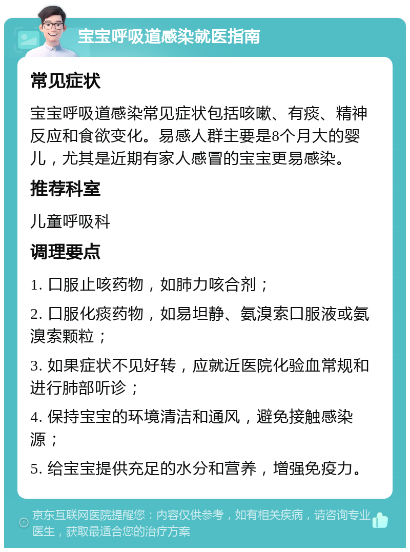 宝宝呼吸道感染就医指南 常见症状 宝宝呼吸道感染常见症状包括咳嗽、有痰、精神反应和食欲变化。易感人群主要是8个月大的婴儿，尤其是近期有家人感冒的宝宝更易感染。 推荐科室 儿童呼吸科 调理要点 1. 口服止咳药物，如肺力咳合剂； 2. 口服化痰药物，如易坦静、氨溴索口服液或氨溴索颗粒； 3. 如果症状不见好转，应就近医院化验血常规和进行肺部听诊； 4. 保持宝宝的环境清洁和通风，避免接触感染源； 5. 给宝宝提供充足的水分和营养，增强免疫力。