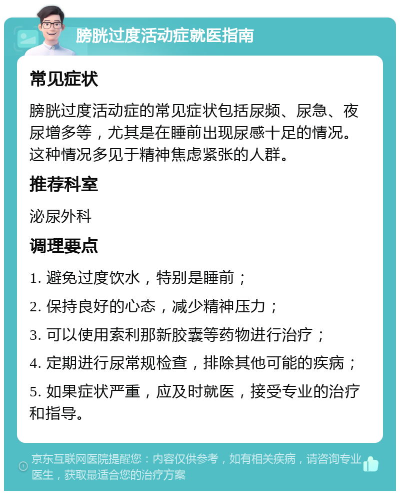 膀胱过度活动症就医指南 常见症状 膀胱过度活动症的常见症状包括尿频、尿急、夜尿增多等，尤其是在睡前出现尿感十足的情况。这种情况多见于精神焦虑紧张的人群。 推荐科室 泌尿外科 调理要点 1. 避免过度饮水，特别是睡前； 2. 保持良好的心态，减少精神压力； 3. 可以使用索利那新胶囊等药物进行治疗； 4. 定期进行尿常规检查，排除其他可能的疾病； 5. 如果症状严重，应及时就医，接受专业的治疗和指导。