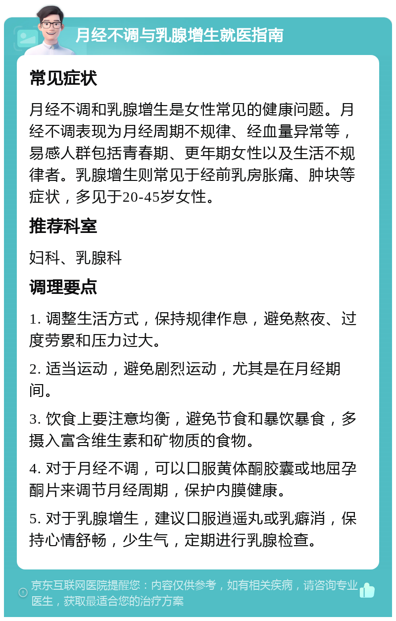 月经不调与乳腺增生就医指南 常见症状 月经不调和乳腺增生是女性常见的健康问题。月经不调表现为月经周期不规律、经血量异常等，易感人群包括青春期、更年期女性以及生活不规律者。乳腺增生则常见于经前乳房胀痛、肿块等症状，多见于20-45岁女性。 推荐科室 妇科、乳腺科 调理要点 1. 调整生活方式，保持规律作息，避免熬夜、过度劳累和压力过大。 2. 适当运动，避免剧烈运动，尤其是在月经期间。 3. 饮食上要注意均衡，避免节食和暴饮暴食，多摄入富含维生素和矿物质的食物。 4. 对于月经不调，可以口服黄体酮胶囊或地屈孕酮片来调节月经周期，保护内膜健康。 5. 对于乳腺增生，建议口服逍遥丸或乳癖消，保持心情舒畅，少生气，定期进行乳腺检查。