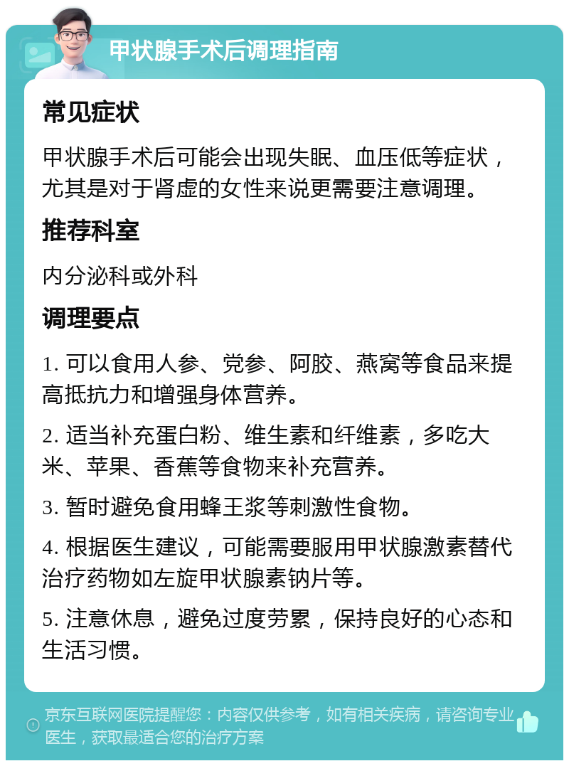 甲状腺手术后调理指南 常见症状 甲状腺手术后可能会出现失眠、血压低等症状，尤其是对于肾虚的女性来说更需要注意调理。 推荐科室 内分泌科或外科 调理要点 1. 可以食用人参、党参、阿胶、燕窝等食品来提高抵抗力和增强身体营养。 2. 适当补充蛋白粉、维生素和纤维素，多吃大米、苹果、香蕉等食物来补充营养。 3. 暂时避免食用蜂王浆等刺激性食物。 4. 根据医生建议，可能需要服用甲状腺激素替代治疗药物如左旋甲状腺素钠片等。 5. 注意休息，避免过度劳累，保持良好的心态和生活习惯。