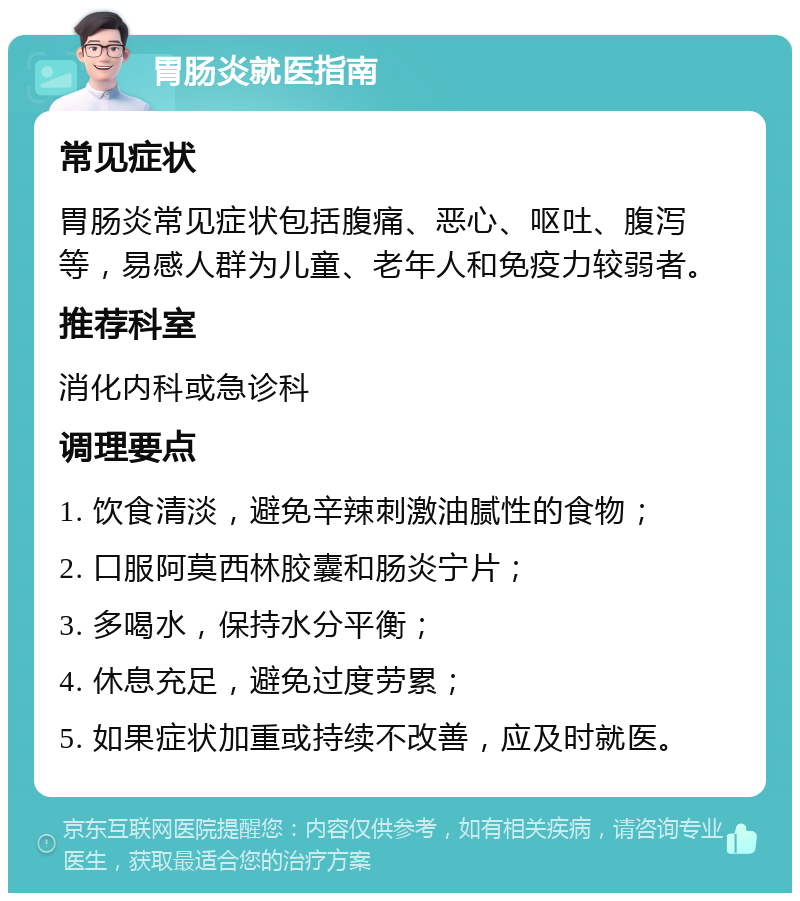 胃肠炎就医指南 常见症状 胃肠炎常见症状包括腹痛、恶心、呕吐、腹泻等，易感人群为儿童、老年人和免疫力较弱者。 推荐科室 消化内科或急诊科 调理要点 1. 饮食清淡，避免辛辣刺激油腻性的食物； 2. 口服阿莫西林胶囊和肠炎宁片； 3. 多喝水，保持水分平衡； 4. 休息充足，避免过度劳累； 5. 如果症状加重或持续不改善，应及时就医。