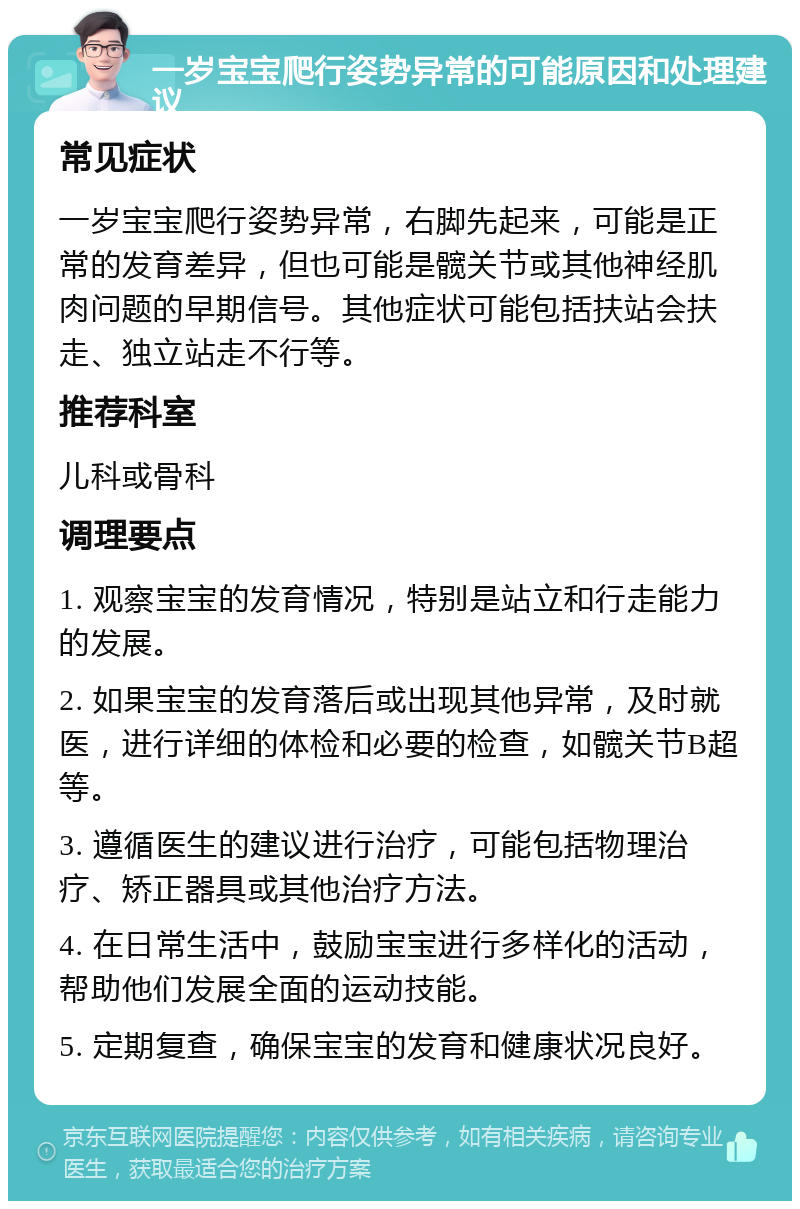 一岁宝宝爬行姿势异常的可能原因和处理建议 常见症状 一岁宝宝爬行姿势异常，右脚先起来，可能是正常的发育差异，但也可能是髋关节或其他神经肌肉问题的早期信号。其他症状可能包括扶站会扶走、独立站走不行等。 推荐科室 儿科或骨科 调理要点 1. 观察宝宝的发育情况，特别是站立和行走能力的发展。 2. 如果宝宝的发育落后或出现其他异常，及时就医，进行详细的体检和必要的检查，如髋关节B超等。 3. 遵循医生的建议进行治疗，可能包括物理治疗、矫正器具或其他治疗方法。 4. 在日常生活中，鼓励宝宝进行多样化的活动，帮助他们发展全面的运动技能。 5. 定期复查，确保宝宝的发育和健康状况良好。