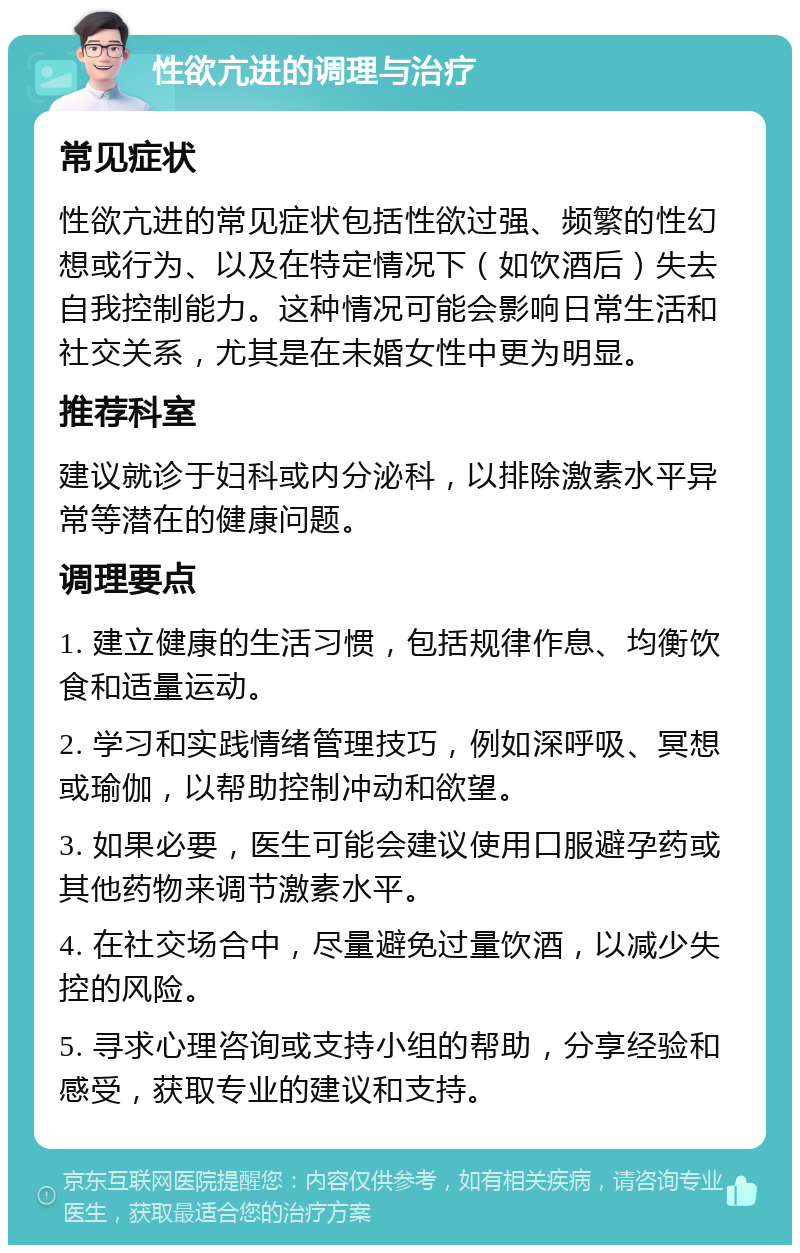 性欲亢进的调理与治疗 常见症状 性欲亢进的常见症状包括性欲过强、频繁的性幻想或行为、以及在特定情况下（如饮酒后）失去自我控制能力。这种情况可能会影响日常生活和社交关系，尤其是在未婚女性中更为明显。 推荐科室 建议就诊于妇科或内分泌科，以排除激素水平异常等潜在的健康问题。 调理要点 1. 建立健康的生活习惯，包括规律作息、均衡饮食和适量运动。 2. 学习和实践情绪管理技巧，例如深呼吸、冥想或瑜伽，以帮助控制冲动和欲望。 3. 如果必要，医生可能会建议使用口服避孕药或其他药物来调节激素水平。 4. 在社交场合中，尽量避免过量饮酒，以减少失控的风险。 5. 寻求心理咨询或支持小组的帮助，分享经验和感受，获取专业的建议和支持。