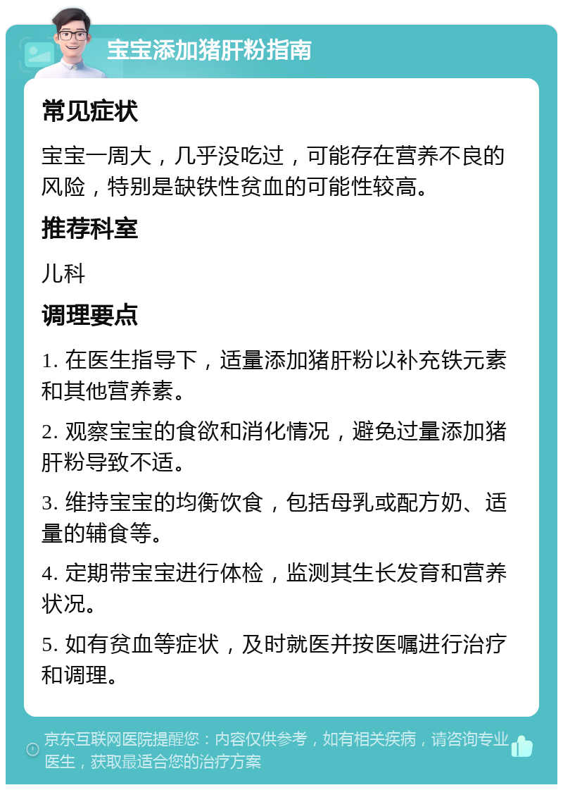 宝宝添加猪肝粉指南 常见症状 宝宝一周大，几乎没吃过，可能存在营养不良的风险，特别是缺铁性贫血的可能性较高。 推荐科室 儿科 调理要点 1. 在医生指导下，适量添加猪肝粉以补充铁元素和其他营养素。 2. 观察宝宝的食欲和消化情况，避免过量添加猪肝粉导致不适。 3. 维持宝宝的均衡饮食，包括母乳或配方奶、适量的辅食等。 4. 定期带宝宝进行体检，监测其生长发育和营养状况。 5. 如有贫血等症状，及时就医并按医嘱进行治疗和调理。