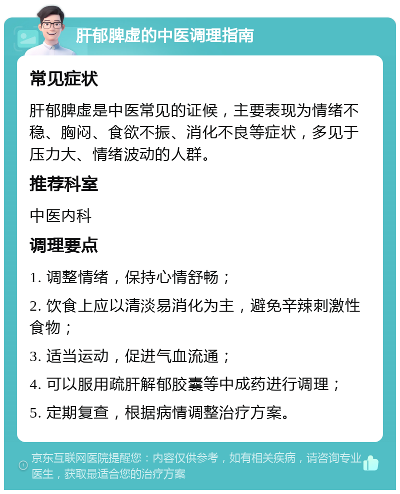 肝郁脾虚的中医调理指南 常见症状 肝郁脾虚是中医常见的证候，主要表现为情绪不稳、胸闷、食欲不振、消化不良等症状，多见于压力大、情绪波动的人群。 推荐科室 中医内科 调理要点 1. 调整情绪，保持心情舒畅； 2. 饮食上应以清淡易消化为主，避免辛辣刺激性食物； 3. 适当运动，促进气血流通； 4. 可以服用疏肝解郁胶囊等中成药进行调理； 5. 定期复查，根据病情调整治疗方案。