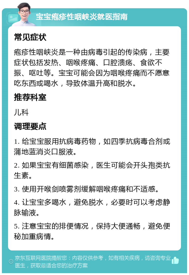 宝宝疱疹性咽峡炎就医指南 常见症状 疱疹性咽峡炎是一种由病毒引起的传染病，主要症状包括发热、咽喉疼痛、口腔溃疡、食欲不振、呕吐等。宝宝可能会因为咽喉疼痛而不愿意吃东西或喝水，导致体温升高和脱水。 推荐科室 儿科 调理要点 1. 给宝宝服用抗病毒药物，如四季抗病毒合剂或蒲地蓝消炎口服液。 2. 如果宝宝有细菌感染，医生可能会开头孢类抗生素。 3. 使用开喉剑喷雾剂缓解咽喉疼痛和不适感。 4. 让宝宝多喝水，避免脱水，必要时可以考虑静脉输液。 5. 注意宝宝的排便情况，保持大便通畅，避免便秘加重病情。