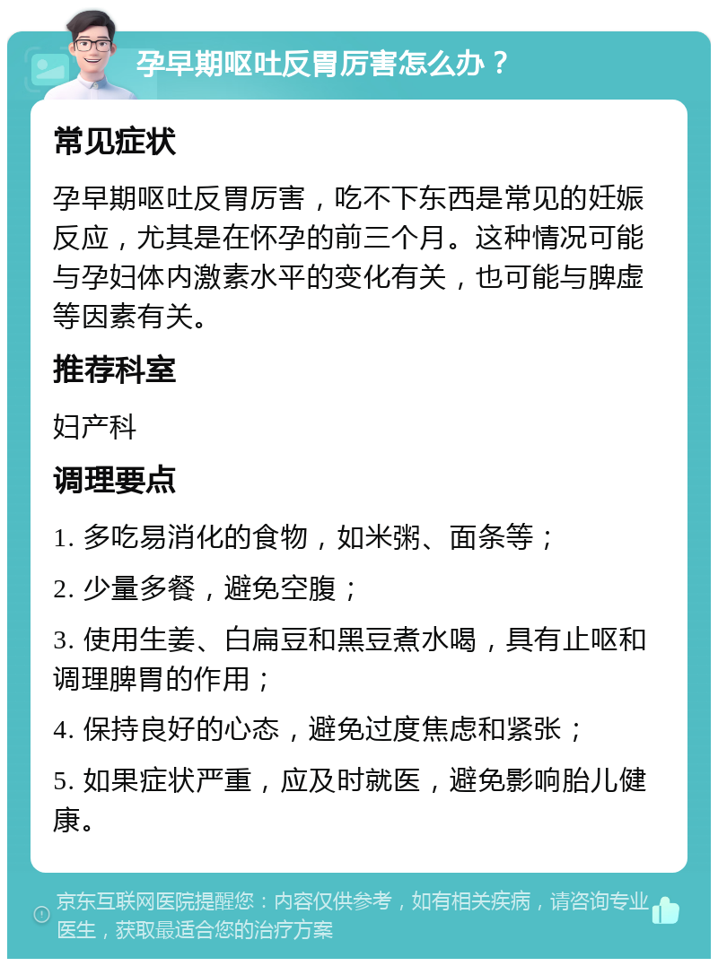 孕早期呕吐反胃厉害怎么办？ 常见症状 孕早期呕吐反胃厉害，吃不下东西是常见的妊娠反应，尤其是在怀孕的前三个月。这种情况可能与孕妇体内激素水平的变化有关，也可能与脾虚等因素有关。 推荐科室 妇产科 调理要点 1. 多吃易消化的食物，如米粥、面条等； 2. 少量多餐，避免空腹； 3. 使用生姜、白扁豆和黑豆煮水喝，具有止呕和调理脾胃的作用； 4. 保持良好的心态，避免过度焦虑和紧张； 5. 如果症状严重，应及时就医，避免影响胎儿健康。