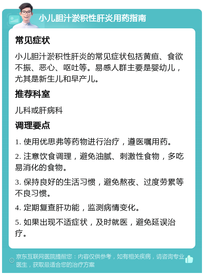 小儿胆汁淤积性肝炎用药指南 常见症状 小儿胆汁淤积性肝炎的常见症状包括黄疸、食欲不振、恶心、呕吐等。易感人群主要是婴幼儿，尤其是新生儿和早产儿。 推荐科室 儿科或肝病科 调理要点 1. 使用优思弗等药物进行治疗，遵医嘱用药。 2. 注意饮食调理，避免油腻、刺激性食物，多吃易消化的食物。 3. 保持良好的生活习惯，避免熬夜、过度劳累等不良习惯。 4. 定期复查肝功能，监测病情变化。 5. 如果出现不适症状，及时就医，避免延误治疗。