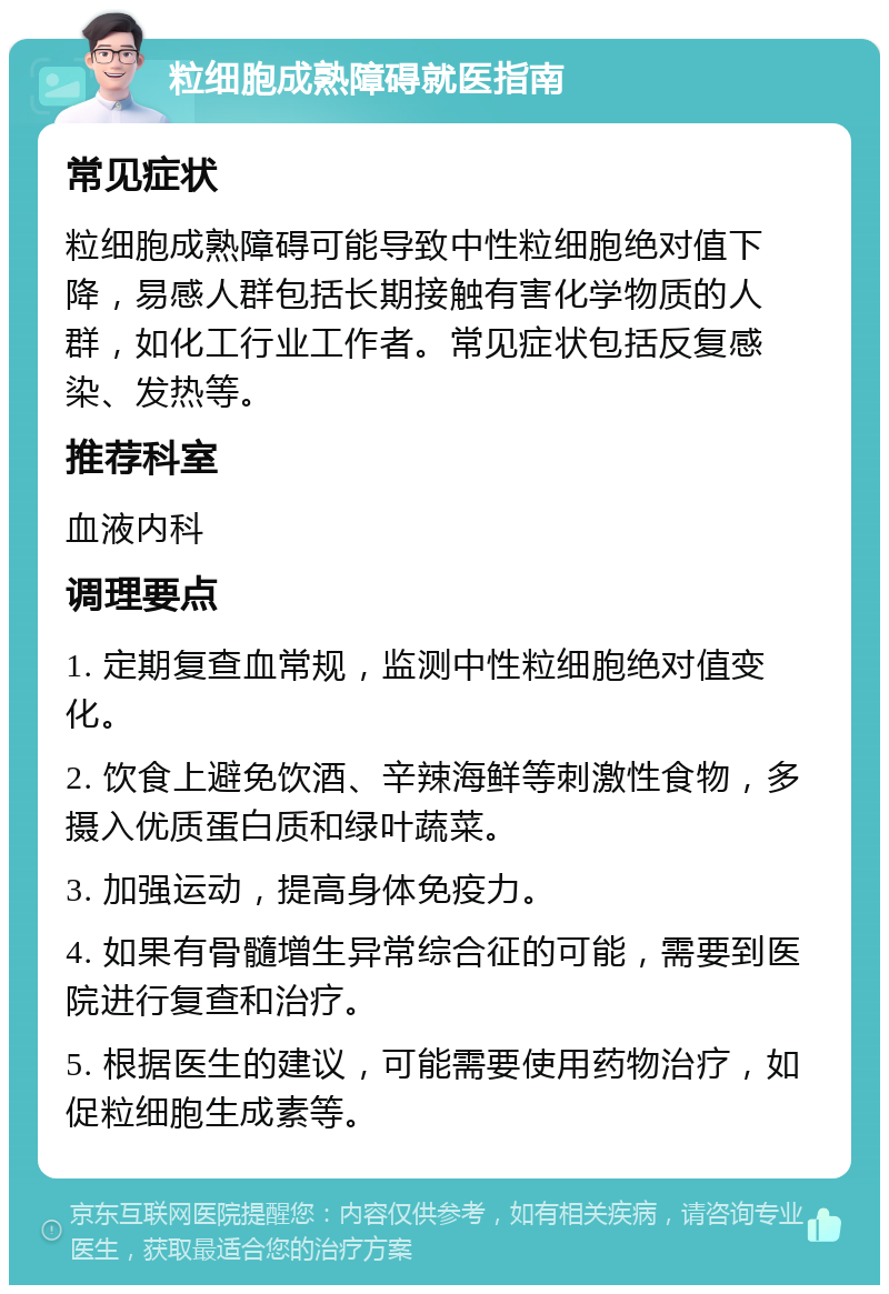 粒细胞成熟障碍就医指南 常见症状 粒细胞成熟障碍可能导致中性粒细胞绝对值下降，易感人群包括长期接触有害化学物质的人群，如化工行业工作者。常见症状包括反复感染、发热等。 推荐科室 血液内科 调理要点 1. 定期复查血常规，监测中性粒细胞绝对值变化。 2. 饮食上避免饮酒、辛辣海鲜等刺激性食物，多摄入优质蛋白质和绿叶蔬菜。 3. 加强运动，提高身体免疫力。 4. 如果有骨髓增生异常综合征的可能，需要到医院进行复查和治疗。 5. 根据医生的建议，可能需要使用药物治疗，如促粒细胞生成素等。