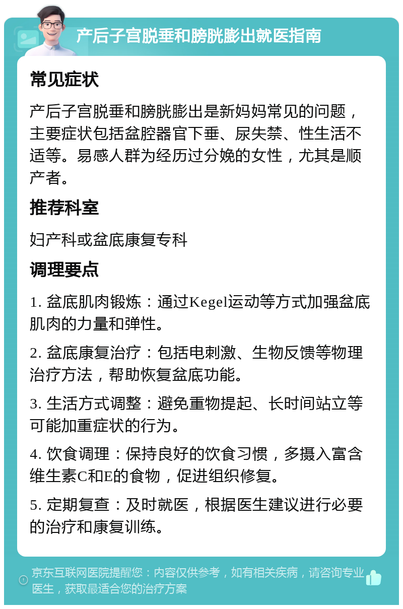 产后子宫脱垂和膀胱膨出就医指南 常见症状 产后子宫脱垂和膀胱膨出是新妈妈常见的问题，主要症状包括盆腔器官下垂、尿失禁、性生活不适等。易感人群为经历过分娩的女性，尤其是顺产者。 推荐科室 妇产科或盆底康复专科 调理要点 1. 盆底肌肉锻炼：通过Kegel运动等方式加强盆底肌肉的力量和弹性。 2. 盆底康复治疗：包括电刺激、生物反馈等物理治疗方法，帮助恢复盆底功能。 3. 生活方式调整：避免重物提起、长时间站立等可能加重症状的行为。 4. 饮食调理：保持良好的饮食习惯，多摄入富含维生素C和E的食物，促进组织修复。 5. 定期复查：及时就医，根据医生建议进行必要的治疗和康复训练。