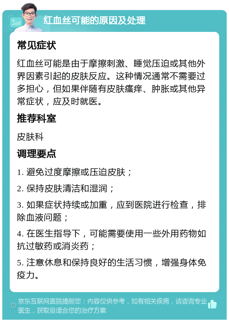 红血丝可能的原因及处理 常见症状 红血丝可能是由于摩擦刺激、睡觉压迫或其他外界因素引起的皮肤反应。这种情况通常不需要过多担心，但如果伴随有皮肤瘙痒、肿胀或其他异常症状，应及时就医。 推荐科室 皮肤科 调理要点 1. 避免过度摩擦或压迫皮肤； 2. 保持皮肤清洁和湿润； 3. 如果症状持续或加重，应到医院进行检查，排除血液问题； 4. 在医生指导下，可能需要使用一些外用药物如抗过敏药或消炎药； 5. 注意休息和保持良好的生活习惯，增强身体免疫力。