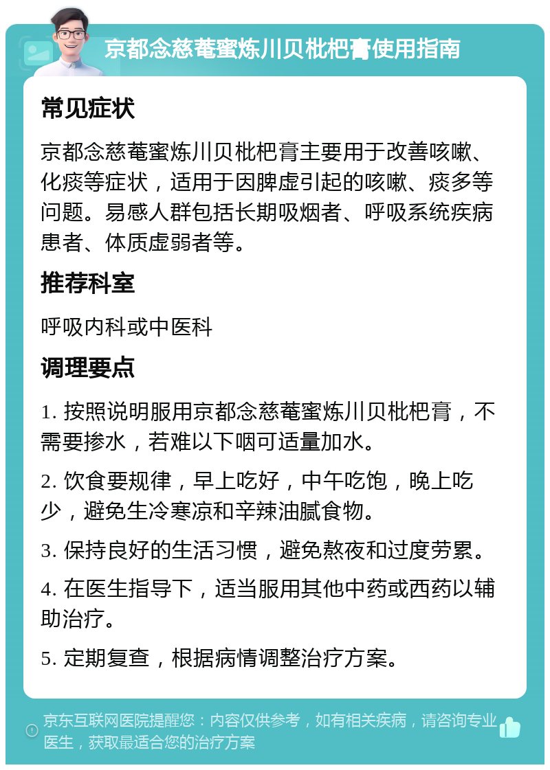 京都念慈菴蜜炼川贝枇杷膏使用指南 常见症状 京都念慈菴蜜炼川贝枇杷膏主要用于改善咳嗽、化痰等症状，适用于因脾虚引起的咳嗽、痰多等问题。易感人群包括长期吸烟者、呼吸系统疾病患者、体质虚弱者等。 推荐科室 呼吸内科或中医科 调理要点 1. 按照说明服用京都念慈菴蜜炼川贝枇杷膏，不需要掺水，若难以下咽可适量加水。 2. 饮食要规律，早上吃好，中午吃饱，晚上吃少，避免生冷寒凉和辛辣油腻食物。 3. 保持良好的生活习惯，避免熬夜和过度劳累。 4. 在医生指导下，适当服用其他中药或西药以辅助治疗。 5. 定期复查，根据病情调整治疗方案。