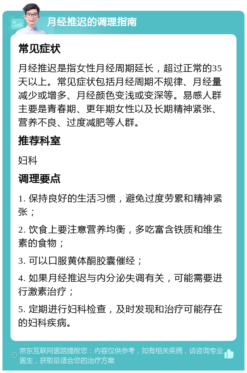 月经推迟的调理指南 常见症状 月经推迟是指女性月经周期延长，超过正常的35天以上。常见症状包括月经周期不规律、月经量减少或增多、月经颜色变浅或变深等。易感人群主要是青春期、更年期女性以及长期精神紧张、营养不良、过度减肥等人群。 推荐科室 妇科 调理要点 1. 保持良好的生活习惯，避免过度劳累和精神紧张； 2. 饮食上要注意营养均衡，多吃富含铁质和维生素的食物； 3. 可以口服黄体酮胶囊催经； 4. 如果月经推迟与内分泌失调有关，可能需要进行激素治疗； 5. 定期进行妇科检查，及时发现和治疗可能存在的妇科疾病。