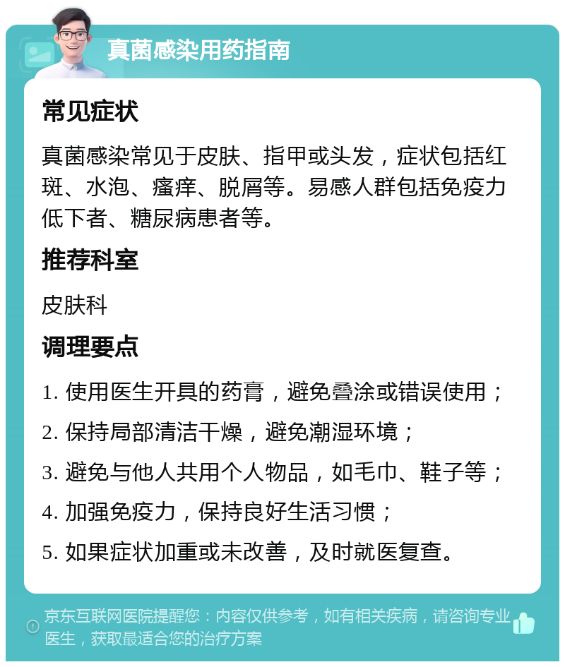 真菌感染用药指南 常见症状 真菌感染常见于皮肤、指甲或头发，症状包括红斑、水泡、瘙痒、脱屑等。易感人群包括免疫力低下者、糖尿病患者等。 推荐科室 皮肤科 调理要点 1. 使用医生开具的药膏，避免叠涂或错误使用； 2. 保持局部清洁干燥，避免潮湿环境； 3. 避免与他人共用个人物品，如毛巾、鞋子等； 4. 加强免疫力，保持良好生活习惯； 5. 如果症状加重或未改善，及时就医复查。