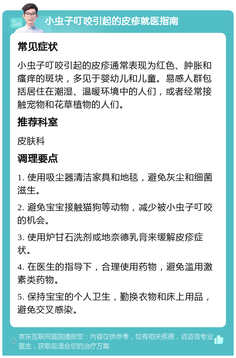 小虫子叮咬引起的皮疹就医指南 常见症状 小虫子叮咬引起的皮疹通常表现为红色、肿胀和瘙痒的斑块，多见于婴幼儿和儿童。易感人群包括居住在潮湿、温暖环境中的人们，或者经常接触宠物和花草植物的人们。 推荐科室 皮肤科 调理要点 1. 使用吸尘器清洁家具和地毯，避免灰尘和细菌滋生。 2. 避免宝宝接触猫狗等动物，减少被小虫子叮咬的机会。 3. 使用炉甘石洗剂或地奈德乳膏来缓解皮疹症状。 4. 在医生的指导下，合理使用药物，避免滥用激素类药物。 5. 保持宝宝的个人卫生，勤换衣物和床上用品，避免交叉感染。