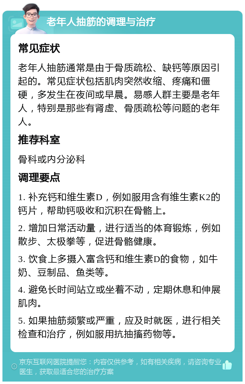 老年人抽筋的调理与治疗 常见症状 老年人抽筋通常是由于骨质疏松、缺钙等原因引起的。常见症状包括肌肉突然收缩、疼痛和僵硬，多发生在夜间或早晨。易感人群主要是老年人，特别是那些有肾虚、骨质疏松等问题的老年人。 推荐科室 骨科或内分泌科 调理要点 1. 补充钙和维生素D，例如服用含有维生素K2的钙片，帮助钙吸收和沉积在骨骼上。 2. 增加日常活动量，进行适当的体育锻炼，例如散步、太极拳等，促进骨骼健康。 3. 饮食上多摄入富含钙和维生素D的食物，如牛奶、豆制品、鱼类等。 4. 避免长时间站立或坐着不动，定期休息和伸展肌肉。 5. 如果抽筋频繁或严重，应及时就医，进行相关检查和治疗，例如服用抗抽搐药物等。