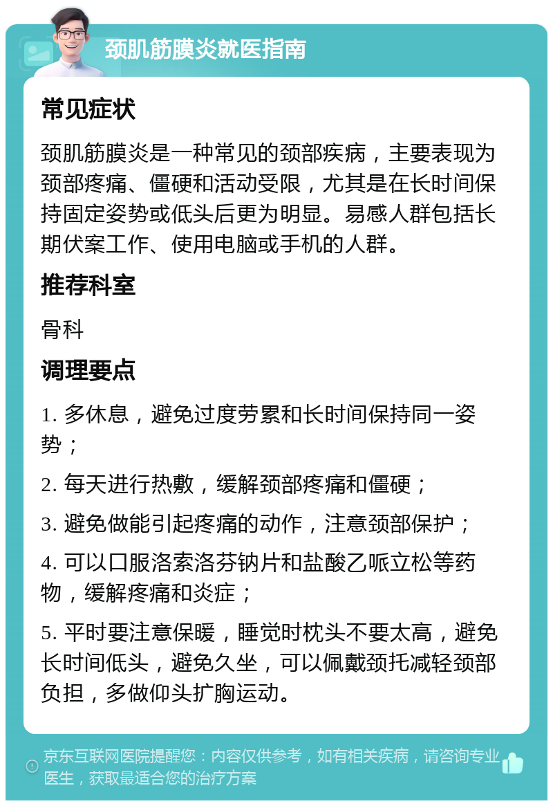 颈肌筋膜炎就医指南 常见症状 颈肌筋膜炎是一种常见的颈部疾病，主要表现为颈部疼痛、僵硬和活动受限，尤其是在长时间保持固定姿势或低头后更为明显。易感人群包括长期伏案工作、使用电脑或手机的人群。 推荐科室 骨科 调理要点 1. 多休息，避免过度劳累和长时间保持同一姿势； 2. 每天进行热敷，缓解颈部疼痛和僵硬； 3. 避免做能引起疼痛的动作，注意颈部保护； 4. 可以口服洛索洛芬钠片和盐酸乙哌立松等药物，缓解疼痛和炎症； 5. 平时要注意保暖，睡觉时枕头不要太高，避免长时间低头，避免久坐，可以佩戴颈托减轻颈部负担，多做仰头扩胸运动。