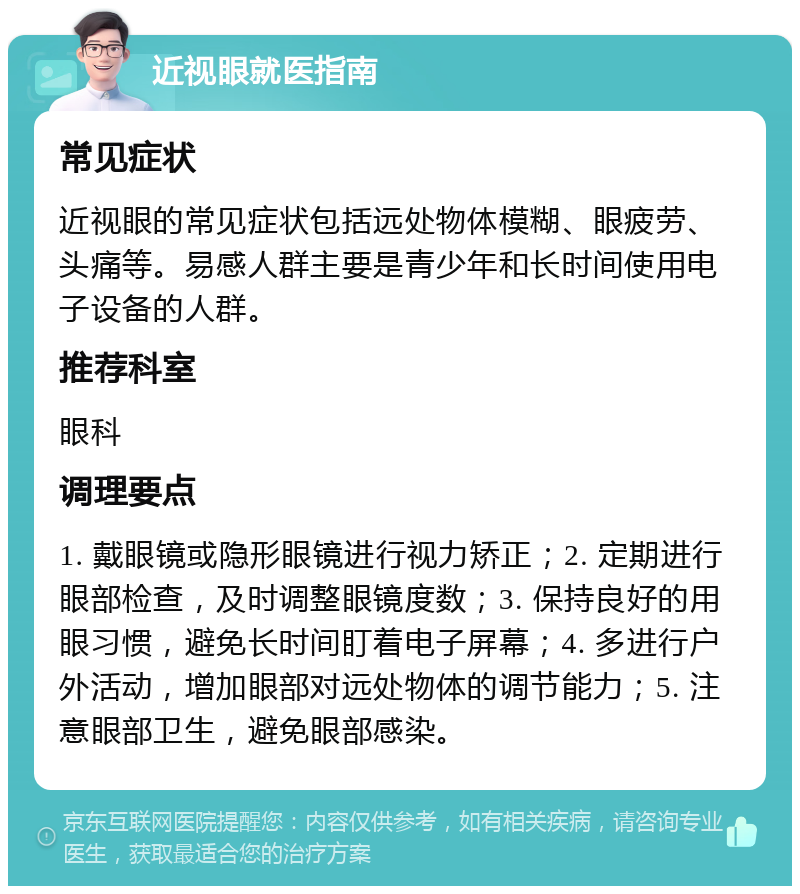 近视眼就医指南 常见症状 近视眼的常见症状包括远处物体模糊、眼疲劳、头痛等。易感人群主要是青少年和长时间使用电子设备的人群。 推荐科室 眼科 调理要点 1. 戴眼镜或隐形眼镜进行视力矫正；2. 定期进行眼部检查，及时调整眼镜度数；3. 保持良好的用眼习惯，避免长时间盯着电子屏幕；4. 多进行户外活动，增加眼部对远处物体的调节能力；5. 注意眼部卫生，避免眼部感染。