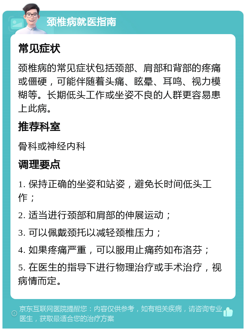 颈椎病就医指南 常见症状 颈椎病的常见症状包括颈部、肩部和背部的疼痛或僵硬，可能伴随着头痛、眩晕、耳鸣、视力模糊等。长期低头工作或坐姿不良的人群更容易患上此病。 推荐科室 骨科或神经内科 调理要点 1. 保持正确的坐姿和站姿，避免长时间低头工作； 2. 适当进行颈部和肩部的伸展运动； 3. 可以佩戴颈托以减轻颈椎压力； 4. 如果疼痛严重，可以服用止痛药如布洛芬； 5. 在医生的指导下进行物理治疗或手术治疗，视病情而定。