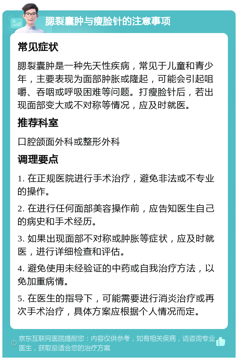 腮裂囊肿与瘦脸针的注意事项 常见症状 腮裂囊肿是一种先天性疾病，常见于儿童和青少年，主要表现为面部肿胀或隆起，可能会引起咀嚼、吞咽或呼吸困难等问题。打瘦脸针后，若出现面部变大或不对称等情况，应及时就医。 推荐科室 口腔颌面外科或整形外科 调理要点 1. 在正规医院进行手术治疗，避免非法或不专业的操作。 2. 在进行任何面部美容操作前，应告知医生自己的病史和手术经历。 3. 如果出现面部不对称或肿胀等症状，应及时就医，进行详细检查和评估。 4. 避免使用未经验证的中药或自我治疗方法，以免加重病情。 5. 在医生的指导下，可能需要进行消炎治疗或再次手术治疗，具体方案应根据个人情况而定。