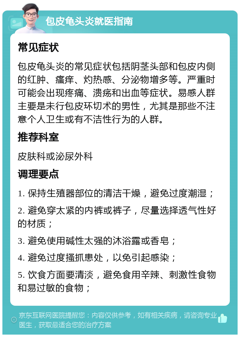 包皮龟头炎就医指南 常见症状 包皮龟头炎的常见症状包括阴茎头部和包皮内侧的红肿、瘙痒、灼热感、分泌物增多等。严重时可能会出现疼痛、溃疡和出血等症状。易感人群主要是未行包皮环切术的男性，尤其是那些不注意个人卫生或有不洁性行为的人群。 推荐科室 皮肤科或泌尿外科 调理要点 1. 保持生殖器部位的清洁干燥，避免过度潮湿； 2. 避免穿太紧的内裤或裤子，尽量选择透气性好的材质； 3. 避免使用碱性太强的沐浴露或香皂； 4. 避免过度搔抓患处，以免引起感染； 5. 饮食方面要清淡，避免食用辛辣、刺激性食物和易过敏的食物；