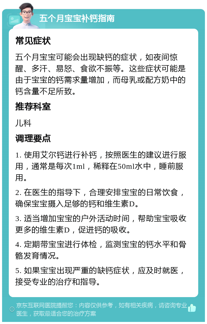 五个月宝宝补钙指南 常见症状 五个月宝宝可能会出现缺钙的症状，如夜间惊醒、多汗、易怒、食欲不振等。这些症状可能是由于宝宝的钙需求量增加，而母乳或配方奶中的钙含量不足所致。 推荐科室 儿科 调理要点 1. 使用艾尔钙进行补钙，按照医生的建议进行服用，通常是每次1ml，稀释在50ml水中，睡前服用。 2. 在医生的指导下，合理安排宝宝的日常饮食，确保宝宝摄入足够的钙和维生素D。 3. 适当增加宝宝的户外活动时间，帮助宝宝吸收更多的维生素D，促进钙的吸收。 4. 定期带宝宝进行体检，监测宝宝的钙水平和骨骼发育情况。 5. 如果宝宝出现严重的缺钙症状，应及时就医，接受专业的治疗和指导。