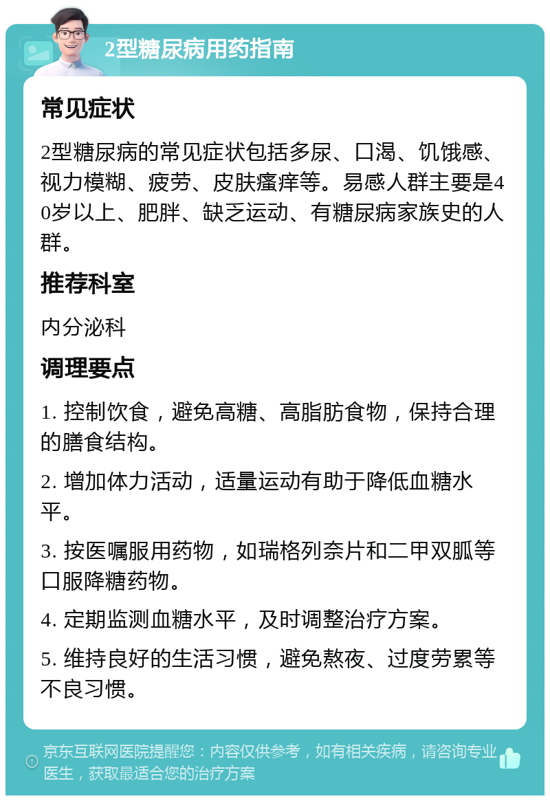 2型糖尿病用药指南 常见症状 2型糖尿病的常见症状包括多尿、口渴、饥饿感、视力模糊、疲劳、皮肤瘙痒等。易感人群主要是40岁以上、肥胖、缺乏运动、有糖尿病家族史的人群。 推荐科室 内分泌科 调理要点 1. 控制饮食，避免高糖、高脂肪食物，保持合理的膳食结构。 2. 增加体力活动，适量运动有助于降低血糖水平。 3. 按医嘱服用药物，如瑞格列奈片和二甲双胍等口服降糖药物。 4. 定期监测血糖水平，及时调整治疗方案。 5. 维持良好的生活习惯，避免熬夜、过度劳累等不良习惯。